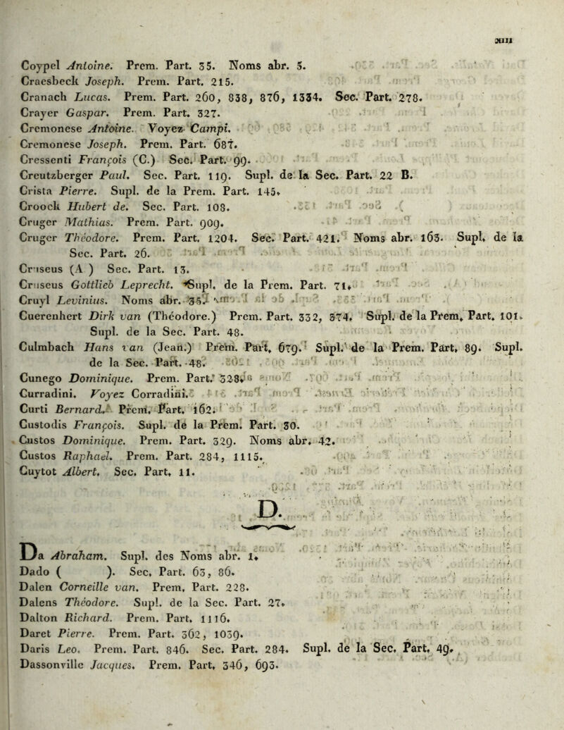 3tIII Coypel Antoine. Prem. Part. 3 5. Noms abr. 5. Craesbeck Joseph. Prem. Part, 215. Cranach Lucas. Prem. Part. 2Ô0, 838, 876, 1334. Sec. Part. 278. Crayer Gaspar. Prem. Part. 327. Crcmonese Antoine. Voyez Campi. Cremonese Joseph. Prem. Part. 687. Cressenti François (C.) Sec. Part. 99. Crcutzberger Paul. Sec. Part. 119. Supl. de la Sec. Part. 22 B. Crista Pierre. Supl. de la Prem. Part. 145. Croock Hubert de. Sec. Part. 108. • - ' ‘ Crugcr Mathias. Prera. Part. 909. Crugcr Théodore. Prem. Part. 1204. Sec. Part. 421. Noms abr. 1Ô3. Supl. de la Sec. Part. 26. Cr-iseus (A ) Sec. Part. 13. Cruscus Gottlieb Leprecht. ■’SupI, de la Prem. Part. 71* ' Cruyl Levinius. Noms abr. 3h’J mn > ; 7 ♦- Cuerenhert Dirk van (Théodore.) Prem. Part. 332, 374. Supl. de la Prem, Part. 101* Supl. de la Sec. Part. 48. ; Culmbach Hans van (Jean.) Prem. Part, 679. Supl. de la Prem. Part, 89* Supl. de la Sec. Part.-48. 0-’ ' * ' ! Cunego Dominique. Prem. Part.* 328* a *'. > ' • Curradini. Voyez Corradini. ' . -v. ni I . [*r . ' ■ ' Curti Bernard. Prem, Part. 1Ô2. Custodis François. Supl. de la Prem. Part. 30. Custos Dominique. Prem. Part. 329. Noms abr, 42. Custos Raphaël. Prem. Part. 284, 1115. Guytot Albert♦ Sec, Part, il. - D. . 'v Da Abraham. Supl. des Noms abr. 1* Dado ( ). Sec, Part. 63, 8Ô. Dalen Corneille van. Prem, Part. 228. Dalens Théodore. Supl. de la Sec. Part. 27* Dalton Richard. Prem. Part. 1116. Daret Pierre. Prem. Part. 362, 1039* Daris Léo. Prem. Part. 846. Sec. Part. 284. Dassonvillc Jacques. Prem. Part, 34Ô, 693. Supl, de la Sec, Part. 49* \