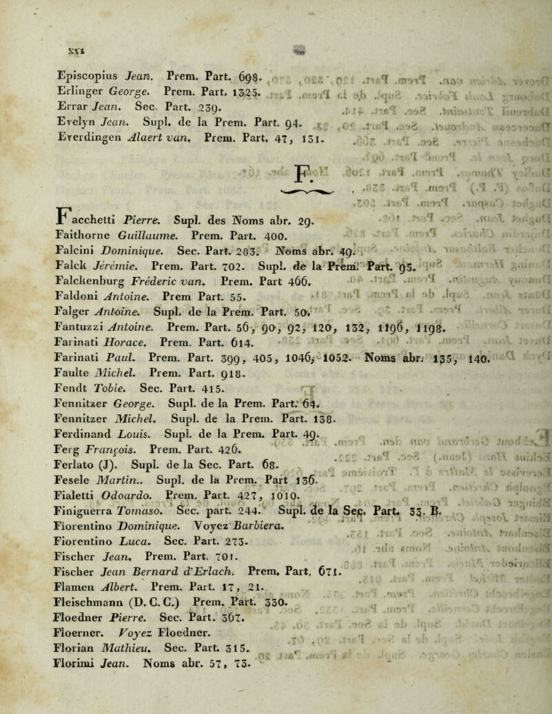 Erlinger George. Prem. Part. 13-25. Errar Jean, Sec. Part. 23Q. Evelyn Jean. Supl* de la Prem. Part. 94. Ererdingen Âlaert van, Prem. Part, 47, 151. F. 1 i .n .U . «ji ? ? - > <: .'J >5 \ . J‘i t1 )')C I .î'iri 41 /l .fccoi 1 .trm'f >■:! .n Facchetti Pierre. Supl. des Noms abr. 29. Faitliorne Guillaume. Prem. Part. 400. Falcinî Dominique. Sec. Part. 283. Noms abr. 49. Falck Jérémie. Prem. Part. 702. Supl, de la Prem; Part. 95. Falcbenburg Frédéric van. Prem, Part 466. Faldoni Antoine. Prem Part. 55. ’ * ' ? Falger Antoine. Supl. de la Prem. Part. 50» Fantuzzi Antoine. Prem. Part. 56-, 90, 92, 120, 132, H96, I198. Farinati Horace. Prem. Part. 614. ’ ■ - Farinati Paul. Prem. Part. 399, 405, 104(5* 1052. Noms abr. 1£5 Faulte Michel. Prem. Part. 918* Fendt Tohie. Sec. Part. 415. Fennitzer George. Supl. de la Prem. Part.’ 64. Fennitzer Michel. Supl. de la Prem. Part. 138. Ferdinand Louis. Supl. de la Prem. Part. 49. Ferg François. Prem. Part. 42Ô. Ferlato (J). Supl. de la Sec. Part. Ô8. Fesele Martin.. Supl. de la Prem. Part 13(5. Fialetti Odoardo. Prem, Part. 427, 1010. Finiguerra Tomaso. Sec. part. 244. Supl. de la Sep. Part* 33. B. Fiorentîno Dominique. Y oyez Barbier a. Fiorentino Luca. Sec. Part. 273* Fischer Jean* Prem. Part. 70J. Fischer Jean Bernard d’Erlach. Prem. Part, 671. Flamen Albert. Prem. Part. 17, 21. Fleischmann (D. C. G.) Prem. Part. 330. Floedner Pierre. Sec. Part. 3Ô7. . « (. > Floerner. Voyez Floedner. Florian Mathieu. Sec. Part. 315. , Florimi Jean. Noms abr. 57, 73» ,mr n\ lidT • t <■ I <1 l