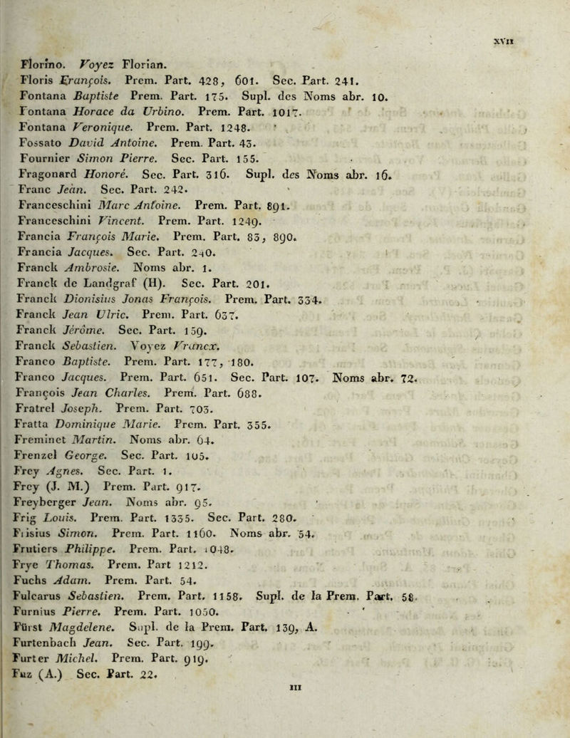 06 XVII Florîno. Voyez Florian. Floris François. Prcm. Part. 428, 60î. Sec. Part. 241. Fontana Baptiste Prem. Part. 175. Supl. des Noms abr. 10. Fontana Horace da Urbino. Prem. Part. 1017. Fontana Véronique. Prem. Part. 1248. Fossato David Antoine. Prem. Part. 43. Fournier Simoîï Pierre. Sec. Part. 155. Fragonard Honoré. Sec. Part. 316. Supl. des Noms abr. 16. Franc Jean. Sec. Part. 242. Franceschini Marc Antoine. Prem. Part. 891. Franceschini Vincent. Prem. Part. 124Ç). Francia François Marie. Prem. Part. 85, 8Q0. Francia Jacques. Sec. Part. 2h0. Franck Ambrosie. Noms abr. i. Franck de Landgraf (H). Sec. Part. 201. Franck Dioiiisius Jonas François. Prem. Part. 334. Franck Jean Ulric. Prem. Part. 637. Franck Jérôme. Sec. Part. 1 5Q. Franck Sebastien. Voyez Vrancx. Franco Baptiste. Prem. Part. 177, 180. Franco Jacques. Prem. Part. 651. Sec. Part. 107. Noms abr. 72. François Jean Charles. Prem. Part. 688. Fratrcl Joseph. Prem. Part. 703. Fratta Dominique Marie. Prem. Part. 355. Freminet Martin. Noms abr. 64. Frenzel George. Sec. Part. iu5. Frcy Agnes. Sec. Part. 1. Frcy (J. M.) Prem. Part. Q17- Freyberger Jean. Noms abr. 95. Frig Louis. Prem. Part. 1335. Sec. Part. 280. Fiisius Simon. Prem. Part. 1160. Noms abr. 54. Frutiers Philippe. Prem. Part. i048. Frye Thomas. Prem. Part 1212. Fuchs Adam. Prem. Part. 54. Fulcarus Sebastien. Prem, Part. 1158. Supl. de la Prem. Part, 58. Furnius Pierre. Prem. Part. 1050. ' Fliist Magdelene. Supl. de la Prem. Part, 139, A. Furtenbach Jean. Sec. Part. 199, Furter Michel. Prem. Part. 919. Fuz (A.) Sec. Part. 22. ni