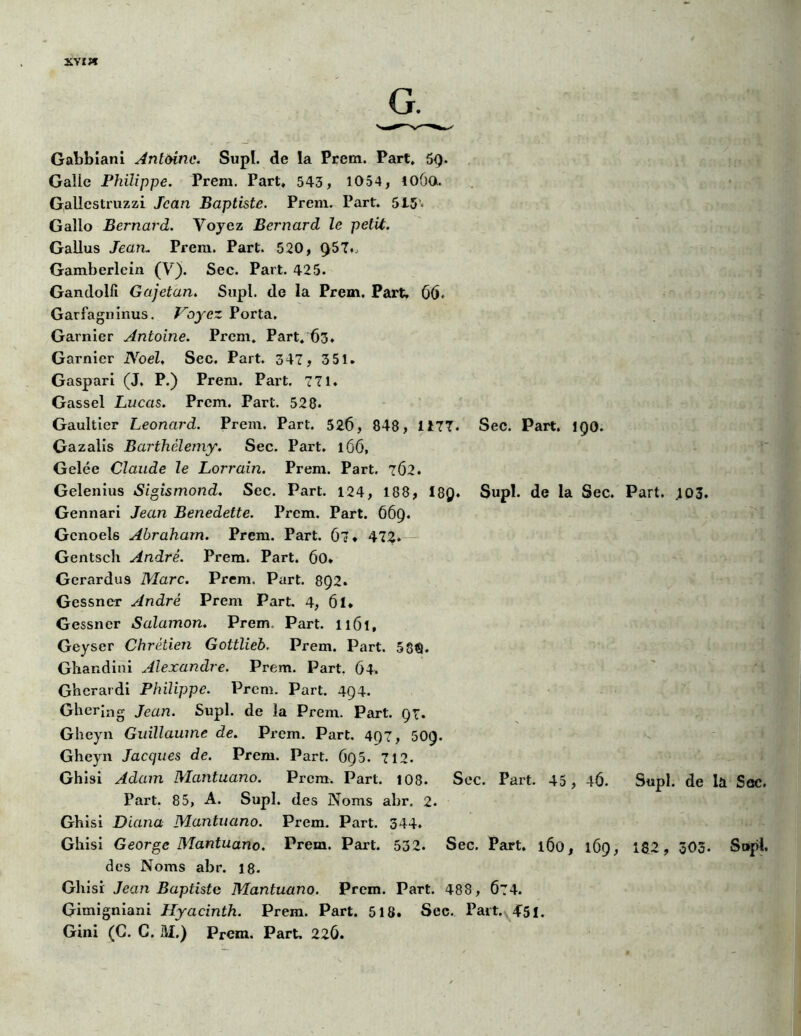 xviw Gabbiani Antoine. Supl. de la Prêta. Part, 59- Galle Philippe. Prem. Part, 543, 1054, 106o. Gallcstruzzi Jean Baptiste. Prern. Part. 5I5« Gallo Bernard. Voyez Bernard le petit. Gallus Jean* Prem. Part. 520, 957,, Gamberlcin (V). Sec. Part. 425. Gandolli Gajetan. Supl. de la Prem. Part, 66. Garfagninus. Voyez Porta. Garnier Antoine. Prem. Part. 63. Garnier Noël, Sec, Part. 347, 3 51. Gaspari (J. P.) Prem. Part. 771, Gassel Lucas. Prem. Part. 528* Gaultier Leonard. Prem. Part. 526, 848, 1177, Sec. Part. 190. Gazalis Barthélemy. Sec. Part. 166, Gelée Claude le Lorrain. Prem. Part. 762, Gelenius Sigismond. Sec. Part. 124, 188, 18Q. Supl. de la Sec. Part. .103, Gennari Jean Benedette. Prem. Part. 669. Gcnoels Abraham. Prem. Part. 67» 472. Gentsch André. Prem. Part. 60» Gerardu9 Marc. Prem. Part. 8Q2. Gessncr André Prem Part. 4, 6l. Gessncr Salamon. Prem. Part. Il6l, Geyser Chrétien Gottlieb. Prem. Part. 58<9. Ghandini Alexandre. Prem. Part. 64. Ghcrardi Philippe. Prem. Part. 494. Ghering Jean. Supl. de la Prem. Part. 97. Gheyn Guillaume de. Prem. Part. 497, 509. Gheyn Jacques de. Prem. Part. 695. 712. Ghisi Adam Mantuano. Prem. Part. 108. Sec. Part. 45, 4Ô. Supl. de la Sec. Part. 85, A. Supl. des Noms abr. 2. Ghisi Diana Mantuano. Prem. Part. 344. Ghisi George Mantuano. Prem. Part. 532. Sec. Part. 160, 169, 182, 303. Supl. des Noms abr. 18. Ghisi Jean Baptiste Mantuano. Prem. Part. 488, Ô74. Gimigniani Hyacinth. Prem. Part. 518. Sec. Paît. 451. Gini (C. C. M.) Prem. Part, 226.
