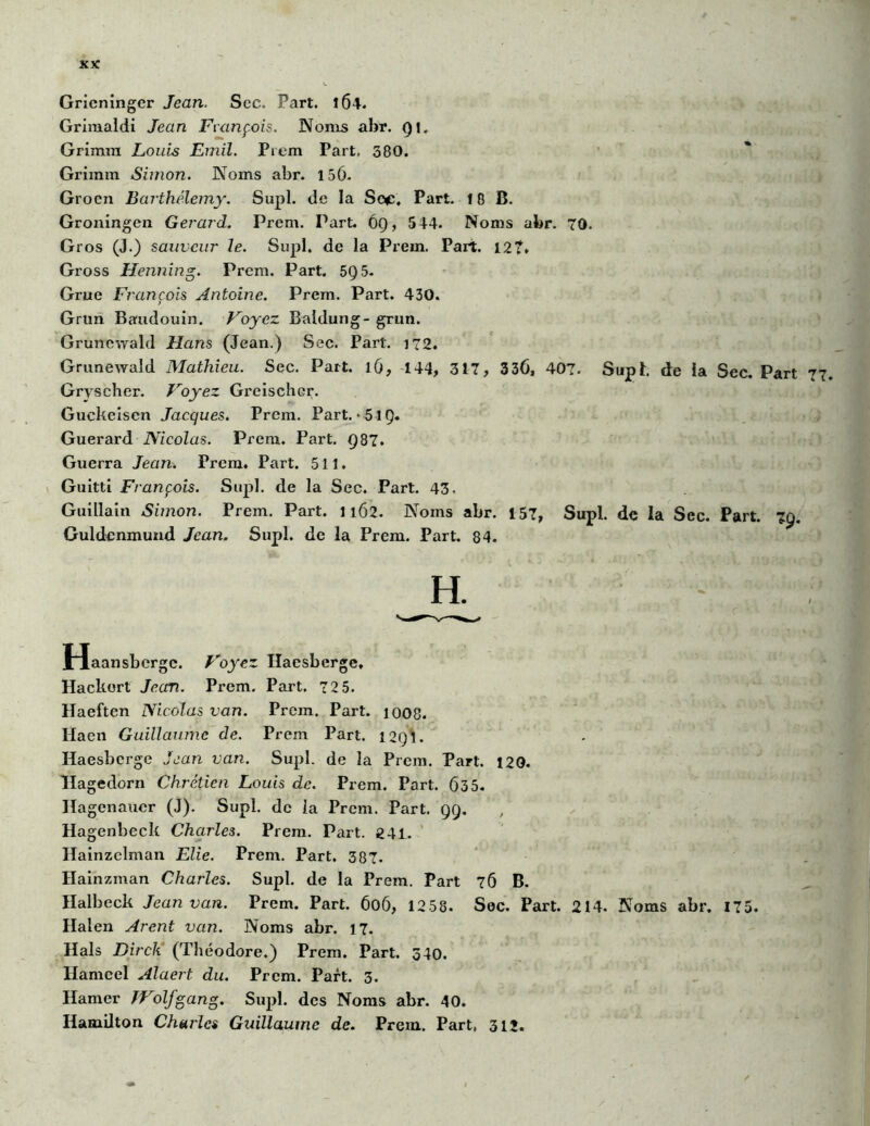 Grieninger Jean. Sec. Part. 1Ô4. Grimaldi Jean François. Noms abr. Qi. Grimm Louis Emil. Prem Part, 380. Grixnm Simon. Noms abr. 150. Groen Barthélemy. Supl. de la Scuc, Part. 18 B. Groningen Gérard. Prem. Part. ÔÇ), 544. Noms abr. 70. Gros (J.) sauveur le. Supl. de la Prem. Part. 12?. Gross Henning. Prem. Part. 5Q5- Grue François Antoine. Prem. Part. 430. Gain Baudouin. Voyez Baldung- grun. Gruncwald Hans (Jean.) Sec. Part. 172. Grunewald Mathieu. Sec. Part. 16, 144, 317, 336, 407. Supl. de la Sec. Part Gryscher. Voyez Greischer. Guckeiscn Jacques. Prem. Part. > 5iQ. Guerard Nicolas. Prem. Part. 987. Guerra Jean. Prem. Part. 511. Guitti François. Supl. de la Sec. Part. 43. Guillain Simon. Prem. Part. 1162. Noms abr. 157, Supl. de la Sec. Part. 79. Guldenmund Jean. Supl. de la Prem. Part. 84. Haansbcrgc. Voyez Iïacsberge, Hackort Jean. Prem. Part. 72 5. Haeftcn Nicolas van. Prem. Part. 1008. Haen Guillaume de. Prem Part. 12Q1. Haesberge Jean van. Supl. de la Prem. Part. 120. Hagedorn Chrétien Louis de. Prem. Part. 635- Hagenaucr (J). Supl. de la Prem. Part. 99. Hagenbeck Charles. Prem. Part. 241. Hainzelman Elie. Prem. Part. 387. Hainzman Charles. Supl. de la Prem. Part 76 B. Halbeck Jean van. Prem. Part. 606, 1258. Sec. Part. 214. Noms abr. 175. Halen Arent van. Noms abr. 17. Hais Dirch (Théodore.) Prem. Part. 340. llameel Alaert du. Prem. Part. 3. Hamer Wolfgang. Supl. des Noms abr. 40. Hamdton Charles Guillaume de. Prem. Part, 312.