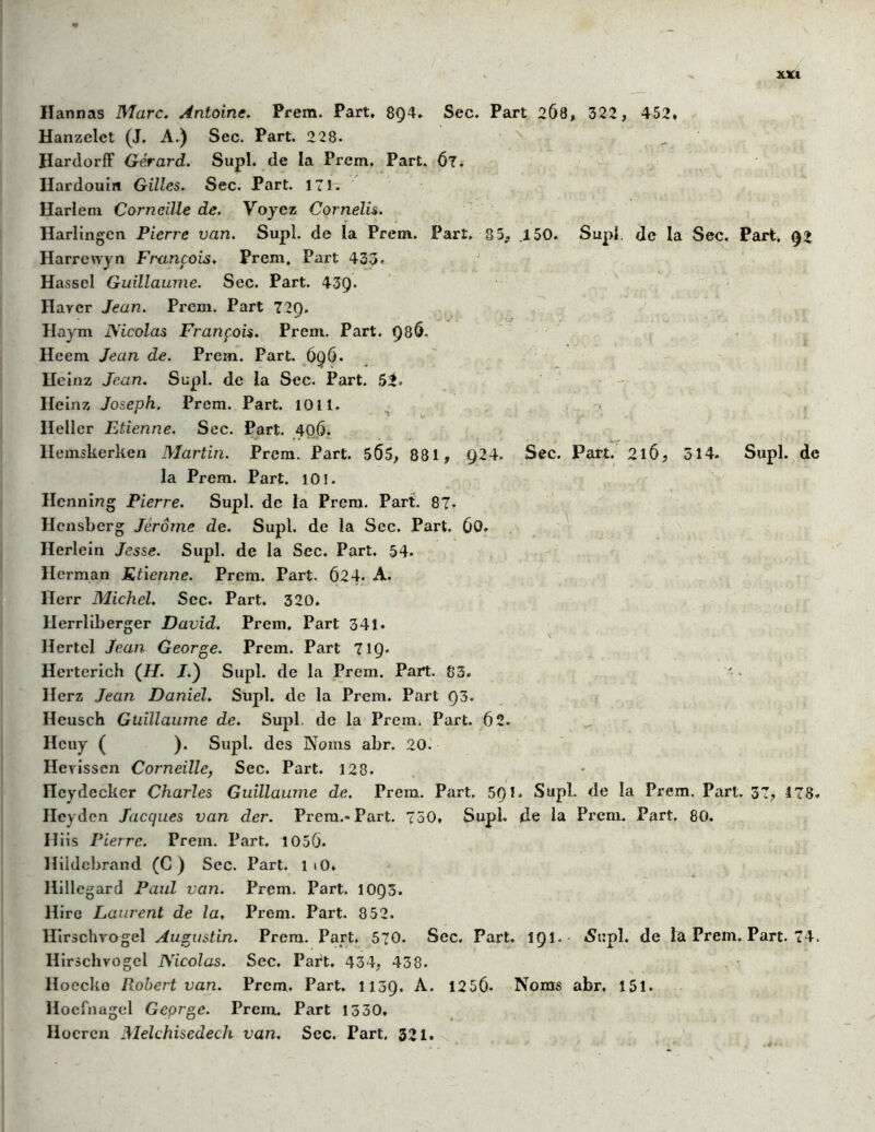 Hannas Marc. Antoine. Prem. Part, 8Q4. Sec. Part 2Ô8, 322, 452» Hanzelet (J. A.) Sec. Part. 228. ^ Hardorff Gérard. Supl. de la Prem, Part. 67. Ilardouin Gilles. Sec. Part. 171. Harlem Corneille de. Voyez Cornelis. Harlingcn Pierre van. Supl. de la Prem. Part, §5, .150. Supl. Je la Sec. Part. 92 Harrevvyn Ftxtnçois. Prem. Part 433. Hassel Guillaume. Sec. Part. 43Q- Haycr Jean. Prem. Part 72Q. Haym Nicolas François. Prem. Part. Q8Ô. Heem Jean de. Prem. Part. 696. Heinz Jean. Supl. de la Sec. Part. 52. Heinz Joseph. Prem. Part. 1011. Ileller Etienne. Sec. Part. 40Ô. Ilemskerken Martin. Prem. Part. 5Ô5, 881, Q24. Sec. Part. 2l6, 314. Supl. de la Prem. Part. 101. Henning Pierre. Supl. de la Prem. Part. 87. Hensberg Jérôme de. Supl. de la Sec. Part. 60. Herlein Jesse. Supl. de la Sec. Part. 54. Herman Etienne. Prem. Part. 62 4- A. llerr Michel. Sec. Part. 320. Herrliberger David. Prem, Part 341. Hertcl Jean George. Prem. Part T19- Herterich (//. J.) Supl. de la Prem. Part. 83. Herz Jean Daniel. Supl. de la Prem. Part Ç)3. Heusch Guillaume de. Supl. de la Prem. Part. 62. Heuy ( ). Supl. des Noms abr. 20. Hevissen Corneille, Sec. Part. 128. Hcydecker Charles Guillaume de. Prem. Part. 5Q1. Supl. de la Prem. Part. 37, 178. Heyden Jacques van der. Prem.* Part. 750, Supl. de la Prem. Part. 80. Iliis Pierre. Prem. Part. 1056. Hildebrand (C ) Sec. Part. 1 iO» Hillegard Paul van. Prem. Part. 10Q3. Hire Laurent de la, Prem. Part. 852. Hirschvogel Augustin. Prem. Part. 570. Sec. Part. 1Q1. «Supl. de la Prem. Part. 74. Hirschvogel Nicolas. Sec. Part. 434, 438. Hoecke Robert van. Prem, Part. 1139. A. 1256- Noms abr, 151. Hoefnagcl Geprge. Prem. Part 1330. llocren Melchisedech van. Sec. Part. 321.