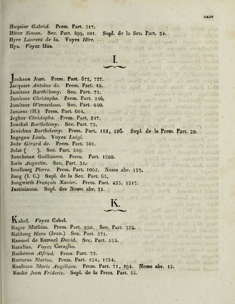 Iïüter Simon. Sec. Part. 399, 401. Supl. de la Sec, Part, 34. Hyrc Laurent de la. Voyez Hire. Hys. Voyez Hiis. Jackson Jean. Prem. Part. 673, 737,. Jacquart Antoine de. Prem. Part. 45, Jamitzer Barthélemy. Sec. Part. 72. Jamitzer Christophe. Prcm. Part. 246, Jamitzer TVenzeslaus. Sec. Part. 440, Jansens (TI.) Prem. Part. 604, Jeghcr Christophe. Prem. Part, 247. Jcnckcl Barthélemy. Sec, Part. 73. Jenichen Barthélemy. Prem. Part, 183, 18Ô, Supl, de la Prem. Part, Ingegno Louis. Voyez Luigi. Jode Gérard de. Prem. Part. 501, Jolat ( ). Sec. Part. 559, ïonckman Guillaume. Prem, Part. 1300. Joris Augustin, Sec. Part. 31. Isselburg Pierre. Prem. Part, 10Ô2. Noms abr. 137, Jung (I. C.) Supl. de la Sec. Part. 65, Jungwirth François Xavier. Prem. Part. 435, 1317, Jnstinianus. Supl. des Noms abr, 21, i\abel. Voyez Cabel. Kagor Mathias. Prem. Part. 930. Sec. Part. 333, Kaldung Hans (Jean.) Scc. Part. 271, Kamuel do Kamucl David, Scc, Part. 15 S, Karalius. Voyez Caraglio. Jlarlstecn Alfried. Prem. Part. 72. Kartarus Marins, Prem. Part. 134, 1234, Kaufman Marie Angélique. Prem. Part. 71, 8Q S. Noms abr. 12. Kauke Jean Frédéric. Supl. de la Prem, Part. 55.