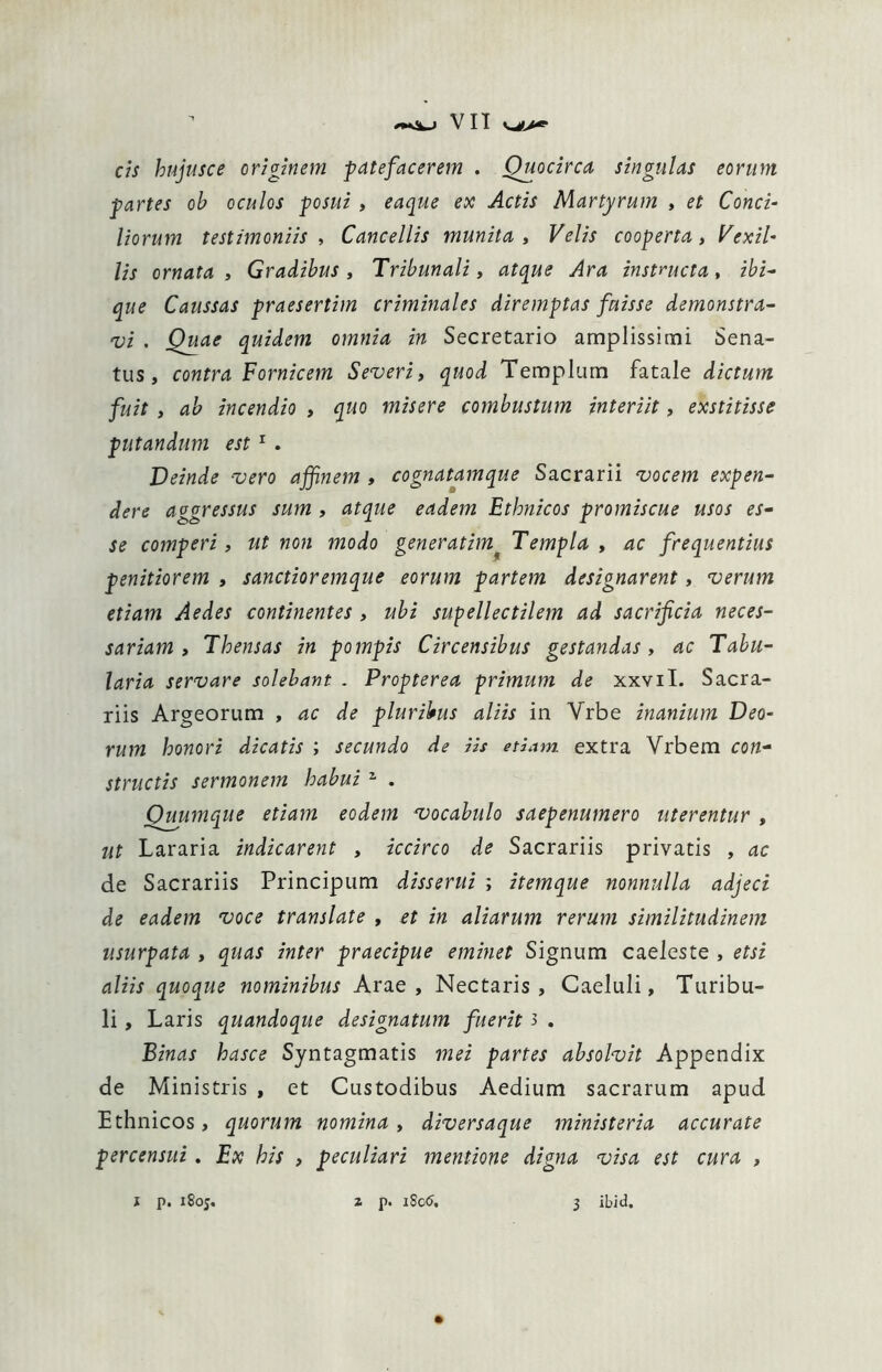 cis hnjusce originem patefacerem . Quocirca singulas eorum partes ob oculos posui , eaque ex Actis Martyrum , et Conci- Horum testimoniis , Cancellis munita , FWzV cooperta, Vexil- lis ornata , Gradibus , Tribunali, atque Ara instructa, z^z- que Caussas praesertim criminales diremptas fuisse demonstra- vi . Quae quidem omnia in Secretario amplissimi Sena- tus, contra Fornicem Severi, quod Templum fatale dictum fuit , ab incendio , quo misere combustum interiit, exstitisse putandum est 1 . Deinde vero affinem , cognatamque Sacrarii vocem expen- dere aggressus sum , atque eadem Ethnicos promiscue usos es- se comperi, ut non modo generatim* Templa , ac frequentius penitiorem , sanctioremque eorum partem designarent, verum etiam Aedes continentes , ubi supellectilem ad sacrificia neces- sariam , Thensas in pompis Circensibus gestandas, ac Tabu- laria servare solebant . Propter ea primum de xxvil. Sacra- riis Argeorum , ac de pluribus aliis in Yrbe inanium Deo- rum honori dicatis ; secundo de iis etiam extra Vrbem con- structis sermonem habui 1 . Quumque etiam eodem vocabulo saepenumero uterentur , ut Lararia indicarent , iccirco de Sacrariis privatis , ac de Sacrariis Principum disserui ; itemque nonnulla adjeci de eadem voce translate , et in aliarum rerum similitudinem usurpata , quas inter praecipue eminet Signum caeleste , etsi aliis quoque nominibus Arae, Nectaris, Caeluli, Turibu- li , Laris quandoque designatum fuerit 3 . Binas hasce Syntagmatis mei partes absolvit Appendix de Ministris , et Custodibus Aedium sacrarum apud Ethnicos, quorum nomina, diversaque ministeria accurate percensui. Ex his , peculiari mentione digna visa est cura ,