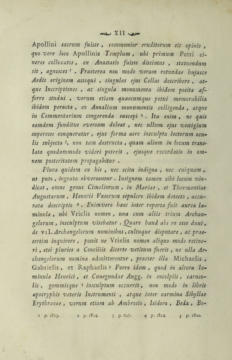 Apollini sacrum fuisse , communior eruditorum sit opinio , quo vere loco Apollinis Templum , ubi primum Petri ci- neres collocatos, ex Anastasio fuisse discimus , statuendum sit , agnosces 1 . Praeterea non modo veram rotundae hujusce Aedis originem assequi , singulas ejus Cellas describere , at- que Inscriptiones , ac singula monumenta ibidem posita af- ferre studui , verum etiam quaecumque potui memorabilia ibidem peracta , ex Annalium monumentis colligenda , atque in Commentarium congerenda suscepi z . Ita enim , ne quis eamdem funditus eversam doleat , nec ullum ejus vestigium superesse conqueratur , ejus forma aere insculpta lectorum ocu- lis subjecta non tam destructa , quam alium in locum trans- lata quodammodo videri poterit , ejusque recordatio in om- nem posteritatem propagabitur . Plura quidem ex his , nec scitu indigna , nec cuiquam , ut puto , ingrata obversantur . Insignem tamen sibi locum vin- dicat , omne genus Cimeliorum , in Mariae , et Thennantiae Augustarum , Honorii Vxsorum sepulcro ibidem detecto , accu- rata descriptio 4 . Enimvero haec inter reperta fuit aurea la- minula , ubi Vrielis nomen , una cum aliis trium Archan- gelorum , insculptum visebatur . Quare haud abs re esse duxi, de v ii. Archan gelorum nominibus, cultuque disputare, ac prae- sertim inquirere, possit ne Vrielis nomen aliquo modo retine- ri , etsi pluries a Conciliis diserte vetitum fuerit, ne ulla Ar- changelorum nomina admitterentur , praeter illa Micbaelis , Gabrielis , et Raphaelis ? Porro idem , quod in altera la- minula Henrici, et Cunegundae Augg. in encolpiis, carneo- lis , gemmisque * insculptum occurrit, non modo in libris apocryphis veteris Instrumenti , atque inter carmina Sibyllae Erythraeae , verum etiam ab Ambrosio , Isidoro , Beda , Bo- l p. 1813. z p. 18x4. 3 p. 6’7. 4 p. 1814. j p. iSco.