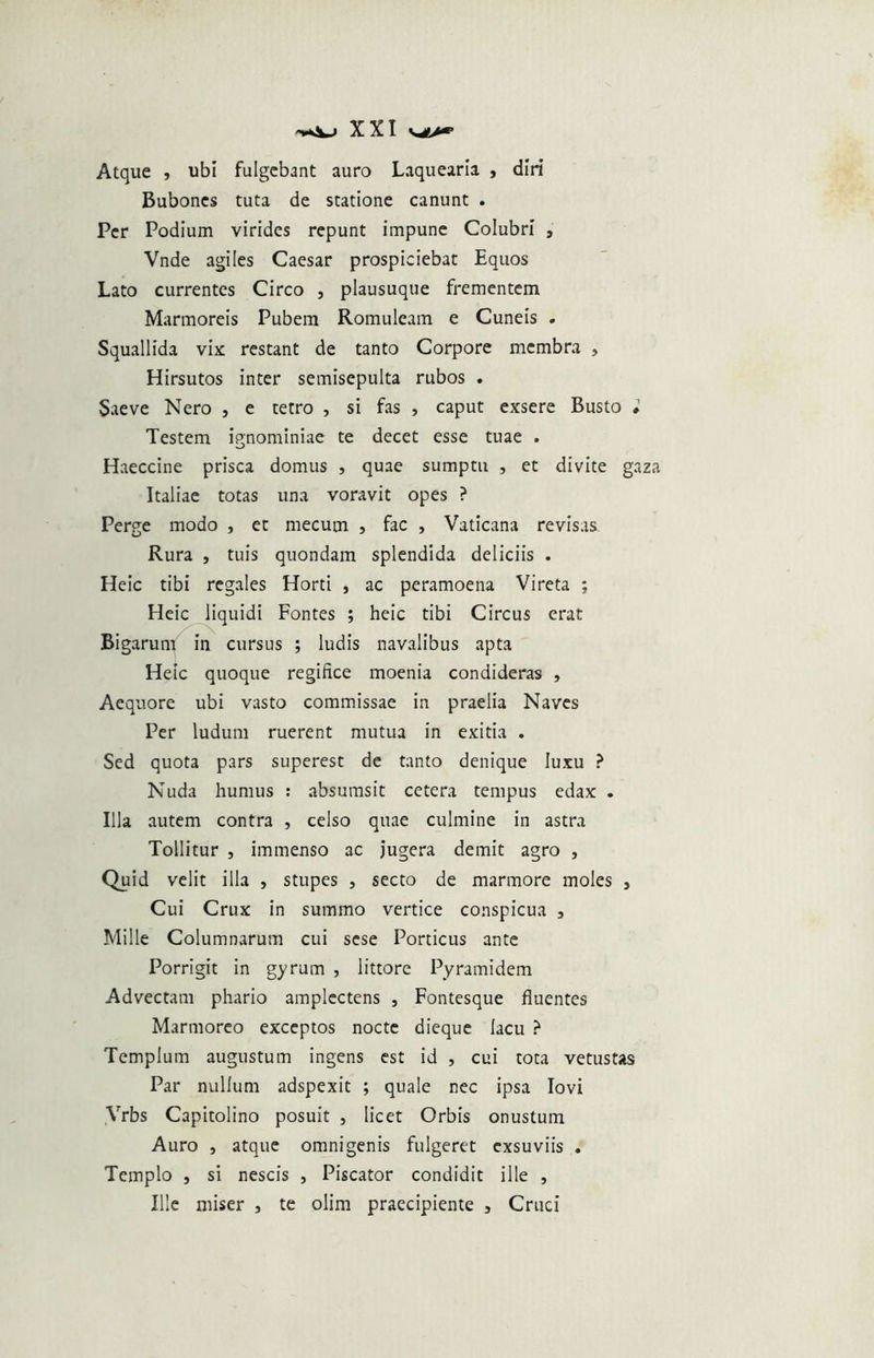 Atque , ubi fulgebant auro Laquearia , diri Bubones tuta de statione canunt . Per Podium virides repunt impune Colubri , Vnde agiles Caesar prospiciebat Equos Lato currentes Circo , plausuque frementem Marmoreis Pubem Romuleam e Cuneis . Squallida vix; restant de tanto Corpore membra , Hirsutos inter semisepulta rubos . Saeve Nero , e tetro , si fas , caput exsere Busto • Testem ignominiae te decet esse tuae . Haeccine prisca domus , quae sumptu , et divite gaza Italiae totas una voravit opes ? Perge modo , et mecum , fac , Vaticana revisas Rura , tuis quondam splendida deliciis . Heic tibi regales Horti , ac peramoena Vireta ; Heic liquidi Fontes ; heic tibi Circus erat Bigarum in cursus ; ludis navalibus apta Heic quoque regifice moenia condideras , Aequore ubi vasto commissae in praelia Naves Per ludum ruerent mutua in exitia . Sed quota pars superest de tanto denique luxu ? Nuda humus : absumsit cetera tempus edax . Illa autem contra , celso quae culmine in astra Tollitur , immenso ac jugera demit agro , Quid velit illa , stupes , secto de marmore moles , Cui Crux in summo vertice conspicua 5 Mille Columnarum cui sese Porticus ante Porrigit in gyrum , littore Pyramidem Advectam phario amplectens , Fontesque fluentes Marmoreo exceptos nocte dieque lacu ? Templum augustum ingens est id , cui tota vetustas Par nullum adspexit ; quale nec ipsa Iovi Vrbs Capitolino posuit , licet Orbis onustum Auro , atque omnigenis fulgeret exsuviis . Templo , si nescis , Piscator condidit ille , Ille miser , te olim praecipiente , Cruci