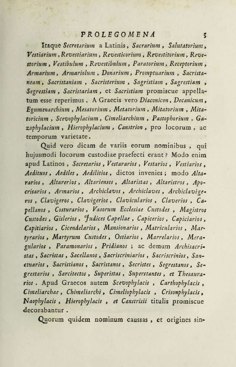 Itaque Secretarium a Latinis, Sacrarium , Salutatorium, Vestiarium, Revestiarium, Revesticorium, Revestitorium, Reve- storium , Vestibulum , Revestibulum, Paratorium, Receptorium , Armarium, Armariolum , Donarium, Promptuarium , Sacrista- neam, Sacristaniam , Sacristerium , Sagristiam , Sagrestiam , Segrestiam , Sacristariam , et Sacristiam promiscue appella- tum esse reperimus . A Graecis vero Diaconicon, Decanicum, Egumenarchium , Mesatorium , Metatorium , Mitatorium , Mita- toricium , Scevophylacium, Cimeliarchium , Pastophorium , Gd- zophylacium , Hierophylaciutn , Canstrion , pro locorum , ac temporum varietate. Quid vero dicam de variis eorum nominibus , qui hujusmodi locorum custodiae praefecti erant ? Modo enim apud Latinos , Secretarios , Vestararios , Vestarios , Vestiarios , Aedituos , Aediles, Aedilitios , dictos invenies ; modo Alta- rarios , Altar er ios , Altarienses , Altar istas , Altaristros , Apo- crisarios , Armarios , Archiclavos , Archiclaves , Archiclavive- ros , Clavigeros, Clavigerios, Clavicularios , Claverios , Ca« pellanos , Costurarios, Vasorum Ecclesiae Custodes , Magistros Custodes, Gislerios , 'Judices Capellae , Capicerios , Capiciarios, Capitiarios , Cicendelarios , Mansionarios , Matricularios , Mar- tyrarios , Martyrum Custodes , Ostiarios , Marrelarios , Mera- gularios , Paramonarios , Pridianos ; ac demum Archisacri- stas , Sacristas , Sacellanos , Sacriscriniarios , Sacriscrinios, San- ctuarios , Sacristianos , Sacristanos , Secristes , Segrestanos, Se- grestarios , Sarcitectos, Superistas , Superstantes, et Thesaura- rios . Apud Graecos autem Scevophylacis , Carthophylacis „ Cimeliarchae , Chimeliarchi , Cimeliophylacis , Crisonphylacis , Naophylacis , Hierophylacis , et Canstrisii titulis promiscue ■decorabantur . Quorum quidem nominum caussas , et origines sin»