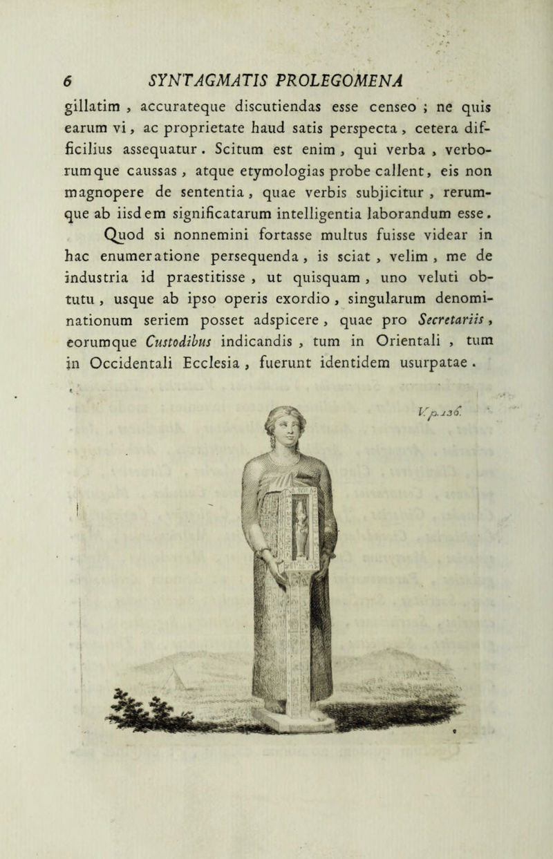 gillatim , accurateque discutiendas esse censeo ; ne quis earum vi, ac proprietate haud satis perspecta, cetera dif- ficilius assequatur . Scitum est enim , qui verba , verbo- rum que caussas, atque etymologias probe callent, eis non magnopere de sententia, quae verbis subjicitur, rerum- que ab iisdem significatarum intelligentia laborandum esse. Quod si nonnemini fortasse multus fuisse videar in hac enumeratione persequenda, is sciat, velim, me de industria id praestitisse , ut quisquam , uno veluti ob- tutu , usque ab ipso operis exordio , singularum denomi- nationum seriem posset adspicere, quae pro Secretariis, eorumque Custodibus indicandis , tum in Orientali , tum in Occidentali Ecclesia , fuerunt identidem usurpatae .