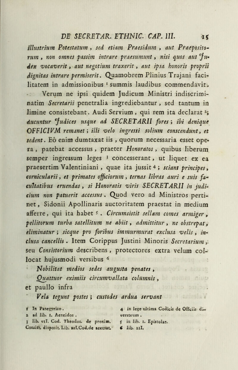 illustrium Potestatum , sed etiam Praesidum , aut Praeposito- rum , non omnes passim intrare praesumunt, nisi quos aut fu- dex vocaverit , aut negotium traxerit, aut ipsa honoris proprii dignitas intrare permiserit. Quamobrem Plinius Trajani faci- litatem in admissionibus 1 summis laudibus commendavit. Verum ne ipsi quidem Judicum Ministri indiscrimi- natim Secretarii penetralia ingrediebantur , sed tantum in limine consistebant. Audi Servium, qui rem ita declarat ducuntur fudices usque ad SECRETARII fores; ibi denique OFFICIVM remanet; illi velo ingressi solium conscendunt, et sedent. Eo enim dumtaxat iis , quorum necessaria esset ope- ra , patebat accessus, praeter Honoratos , quibus liberum semper ingressum leges 3 concesserant, ut liquet ex ea praesertim Valentiniani , quae ita jussit 4 ; sciant principes, cornicularii, et primates officiorum, ternas libras auri e suis fa- cultatibus eruendas, si Honoratis viris SECRETARII in judi- cium non patuerit accessus . Quod vero ad Ministros perti- net , Sidonii Apollinaris auctoritatem praestat in medium afferre, qui ita habet * . Circumsistit sellam comes armiger, pellitorum turba satellitum ne abiit, admittitur, ne obstrepat, eliminatur ; sicque pro foribus immurmurat exclusa velis, in- clusa cancellis . Item Corippus Justini Minoris Secretarium, seu Consistorium describens, protectores extra velum col- locat hujusmodi versibus 6 Nobilitat medios sedes augusta penates, Quattuor eximiis circumvallata columnis, et paullo infra Vela tegunt postes ; custodes ardua servant t In Panegyrico . 4 in lege ultima Codicis de Officiis di- i ad lib. t. Aeneidos . versorum . 3 lib. vil. Cod. Theodos. de proxim. $ in lib. r. Epistolar.