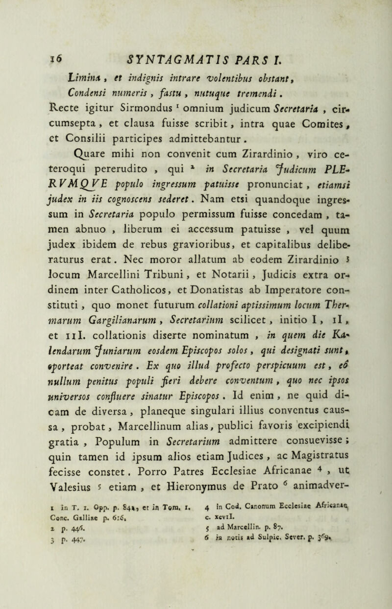 Limina, et indignis intrare volentibus obstant. Condensi numeris , fastu , nutuque tremendi. Recte igitur Sirmondus 1 omnium judicum Secretaria , cir- cumsepta , et clausa fuisse scribit, intra quae Comites, et Consilii participes admittebantur. Quare mihi non convenit cum Zirardinio , viro ce- teroqui pererudito , qui * in Secretaria Judicum PLE- RVMQVE populo ingressum patuisse pronunciat , etiamsi judex in iis cognoscens sederet. Nam etsi quandoque ingres- sum in Secretaria populo permissum fuisse concedam , ta- men abnuo , liberum ei accessum patuisse , vel quum judex ibidem de rebus gravioribus, et capitalibus delibe- raturus erat. Nec moror allatum ab eodem Zirardinio J locum Marcellini Tribuni, et Notarii, Judicis extra or- dinem inter Catholicos, et Donatistas ab Imperatore con- stituti , quo monet futurum collationi aptissimum locum Ther- marum Gargilianarum , Secretarium scilicet , initio I , ii, et ni. collationis diserte nominatum , in quem die Ka* lendarum Juniarum eosdem Episcopos solos , qui designati sunt, oporteat convenire . Ex quo illud profecto perspicuum est, eo nullum penitus populi fieri debere conventum , quo nec ipsos universos confluere sinatur Episcopos . Id enim , ne quid di- cam de diversa , planeque singulari illius conventus caus- sa , probat, Marcellinum alias, publici favoris excipiendi gratia , Populum in Secretarium admittere consuevisse; quin tamen id ipsum alios etiam Judices , ac Magistratus fecisse constet. Porro Patres Ecclesiae Africanae 4 , ut Valesius 5 etiam , et Hieronymus de Prato 6 animadver- i in T. i. Qpp. p. $4», et in Tora. I. 4 in Cod. Canonum Ecclesiae Africanae, Cone. Galliae p. 6:6, c. xcvxL i p. 446. 5 ad Marcellin. p. 87. p. 447. 6 ia notis ad Sulpic. Sever. p. 369*.