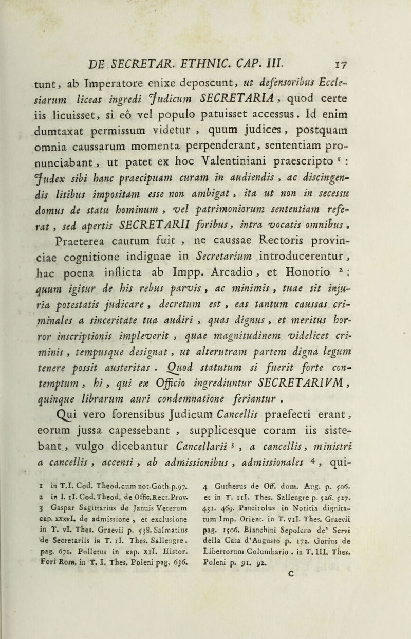 tunt, ab Imperatore enixe deposcunt, ut defensoribus Eccle- siarum liceat ingredi 'Judicum SECRETARIA , quod certe iis licuisset, si eo vel populo patuisset accessus. Id enim dumtaxat permissum videtur , quum judices , postquam omnia caussarum momenta perpenderant, sententiam pro- nunciabant, ut patet ex hoc Valentiniani praescripto1 2: Judex sibi hanc praecipuam curam in audiendis , ac discingen- dis litibus impositam esse non ambigat, ita ut non in secessu domus de statu hominum , vel patrimoniorum sententiam refe- rat, sed apertis SECRETARII foribus, intra vocatis omnibus. Praeterea cautum fuit , ne caussae Rectoris provin- ciae cognitione indignae in Secretarium introducerentur, hac poena inflicta ab Impp. Arcadio, et Honorio 1 : quum igitur de his rebus parvis , ac minimis , tuae sit inju- ria potestatis judicare , decretum est , eas tantum caussas cri- minales a sinceritate tua audiri , quas dignus , et meritus hor- ror inscriptionis impleverit , quae magnitudinem videlicet cri- minis , tempusque designat, ut alterutram partem digna legum tenere possit austeritas . Quod statutum si fuerit forte con- temptum , hi , qui ex Officio ingrediuntur SECRETARIVM , quinque librarum auri condemnatione feriantur . Qui vero forensibus Judicum Cancellis praefecti erant, eorum jussa capessebant , supplicesque coram iis siste- bant, vulgo dicebantur Cancellarii3, a cancellis, ministri a cancellis , accensi, ab admissionibus , admissionales 4 , qui- 1 in T.I. Cod. Theod.cum not.Goth.p.97. 2 in 1. ii. Cod.Theod. de Offic.Xect.Prov. 3 Gaspar Sagittarius de Januis Veterum cap. xxxvl. de admissione , et exclusione in T. vi. Thes. Graevii p. 538. Salmatius de Secretariis in T. ii. Thes. Sallengre. pag. 671. Polletus in sap. xil. Histor. Fori Rora, in T, I, Thes. Polenipag. 636. 4 Gutherus de Off. dom. Aug. p. 306. et in T. ni. Thes. Sallengre p. 517. 43r. 46<j. Panciiolus in Notitia dignita- tum Imp. Orient. in T. vil- Thes. Graevii pag. 1506. Bianchini Sepolcro de’ Servi della Casa d’Augusto p. 172.. Gorius de Libertorum Columbario . in T. III. Thes. Polem p. 91. 92. C