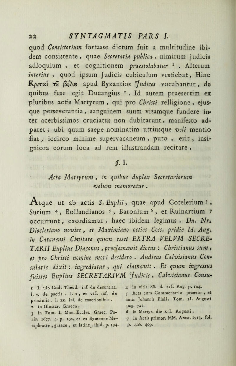 quod Consistorium fortasse dictum fuit a multitudine ibi- dem consistente, quae Secretaria publicei, nimirum judicis adloquium , et cognitionem praestolabatur 1 . Alterum interius , quod ipsum Judicis cubiculum vestiebat, Hinc Kpinxi tS apud Byzantios 'Judices vocabantur , de quibus fuse egit Ducangius 2 . Id autem praesertim ex pluribus actis Martyrum, qui pro Christi relligione , ejus- que perseverantia, sanguinem suum vitamque fundere in- ter acerbissimos cruciatus non dubitarunt, manifesto ad- paret; ubi quum saepe nominatim utriusque veli mentio fiat, iccirco minime supervacaneum , puto , erit , insi- gniora eorum loca ad rem illustrandam recitare . jT. I. Acta Martyrum , in quibus duplex Secretariorum velum memoratur. Atque ut ab actis S. Euplii, quae apud Cotelerium 5 , Surium 4, Bollandianos *, Baronium 6 , et Ruinartium 7 occurrunt, exordiamur, haec ibidem legimus . Dn. Nr. Diocletiano novies , et Maximiano octies Coss. pridie Id. Aug. in Catanensi Civitate quum esset EXTRA VELVM SECRE- TARII Euplius Diaconus ,proclamavit dicens : Christianus sum , et pro Christi nomine mori desidero . Audiens Calvisianus Con- sularis dixit : ingrediatur , qui clamavit . Et quum ingressus fuisset Euplius SECRETARIVM Judicis, Calvisianus Consu- 1 L. ult. Cod. Theod. inf. de denuntiat. 4 in vitis SS. d. xil. Aug. p. 104. 1. v. de pactis . 1. v, et vil. inf. de $ Acta cum Commentario praevio , et proximis. 1. xx. inf. de exactionibus. notis Johannis Pinii. Tom. ii. Augusti 2 in Glossar. Graeco. pag- 7ir* 3 in Tom. I. Mon. Eccles. Graec. Pa- 6 in Martyr, die xil. Augusti. ris. 1677. 4- p. 191, et ex Symeone Me- 7 in Actis primor. MM. Amst. 1713* taphrastc , graece » et latine_. ibid, p. 194. p. 406. 409.