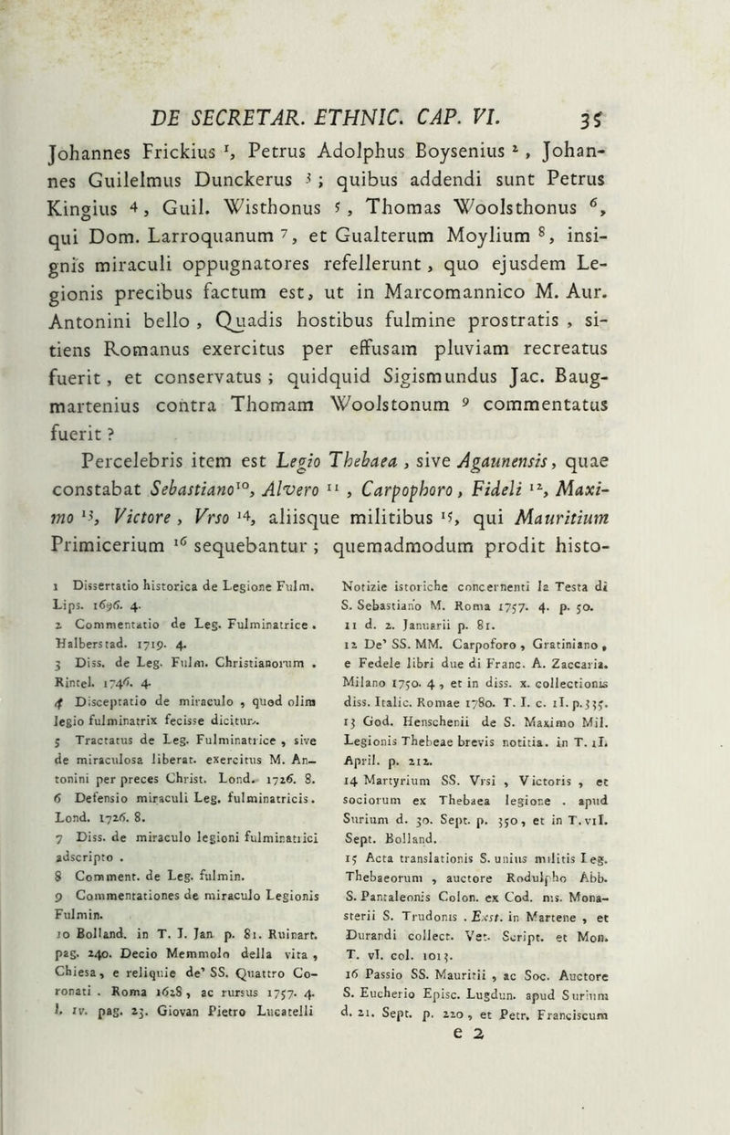Johannes Frickius x, Petrus Adolphus Boysenius 1 2 3 * 5, Johan- nes Guilelmus Dunckerus $ ; quibus addendi sunt Petrus Kingius 4, Guil. Wisthonus i, Thomas Woolsthonus 6, qui Dom. Larroquanum 7 8, et Gualterum Moylium s, insi- gnis miraculi oppugnatores refellerunt> quo ejusdem Le- gionis precibus factum est, ut in Marcomannico M. Aur. Antonini bello , Quadis hostibus fulmine prostratis , si- tiens Romanus exercitus per effusam pluviam recreatus fuerit, et conservatus ; quidquid Sigismundus Jac. Baug- martenius contra Thomam Woolstonum 9 commentatus fuerit ? Percelebris item est Legio Thebaea , sive Agaunensis, quae constabat Sebastiano10, Alvero 11 * * * , Carpophoro, Fideli IZ, Maxi- mo I?, Victore , Vrso J4, aliisque militibus lU qui Mauritium Primicerium 16 sequebantur ; quemadmodum prodit histo- 1 Dissertatio historica de Legione Fulm. Lips. 1696. 4. 2 Commentatio de Leg. Fulminatrice . Halberstad. 1719- 4. 3 D iss. de Leg. FuJm. Christianorum . Rintel. 174^. 4- if Disceptatio de miraculo , quod olira legio fulminatrix fecisse dicitur... 5 Tractatus de Leg. Fulminatrice , sive de miraculosa liberat, exercitus M. An- tonini per preces Christ. Lond. 1726. S. 6 Defensio miraculi Leg. fulminatricis. Lond. 1726. 8. 7 Diss. de miraculo legioni fulmir.atiici adscripto . 8 Comment. de Leg. fulmin. 9 Commentationes de miraculo Legionis Fulmin. 10 Bolland. in T. I. Jan p. 81. Ruinart. pag. 240. Decio Memmolo della vita , Chiesa, e reliquie de’SS. Quattro Co- ronati . Roma 1628, ac rursus 1757. 4. 1. iv. pag. 15. Giovan Pietro Lticatelli Notizie istoriche concernenti la Testa di S. Sebastiano M. Roma 1757. 4. p. 50. 11 d. 2. Januarii p. 81. 12 De’SS. MM. Carpoforo , Gratiniano , e Fedele libri due di Franc. A. Zaccaria. Milano 1750. 4 , et in diss. x. collectionis diss. Italic. Romae 1780. T. I. c. iT. p. 333. 13 God. Henschenii de S. Maximo Mil. Legionis Thebeae brevis notitia, in T. ii. April. p. 212. 14 Martyrium SS. Vrsi , Victoris , et sociorum ex Thebaea legione . apud Suriunt d. 30. Sept. p. 350, et in T.vil. Sept. Bolland. 13 Acta translationis S. unius militis leg. Thebaeorum , auctore Rodulpho Abb. S. Panraleonis Colon, ex Cod. n;s. Mona- sterii S. Trudonis . E.cst. in Martene , et Durandi collect. Vet- Seript. et Mon. T. vT. coi. 1013. 16 Passio SS. Mauritii , ac Soc. Auctore S. Eucherio Episc. Lugdun. apud S urium d. 21. Sept. p. 220, et Petr. Franciscum e 2