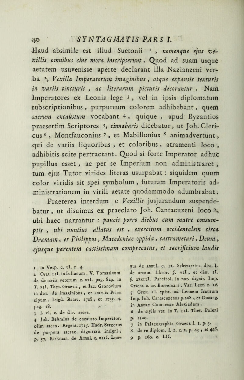 Haucl absimile est illud Suetonii 1 , nomenque ejus ve- xillis omnibus sine mora inscripserunt. Quod ad suam usque aetatem usuvenisse aperte declarant illa Nazianzeni ver- ba 1, Vexilla Imperatorum imaginibus , atque expansis texturis in variis tincturis » ac literarum picturis decorantur . Nam Imperatores ex Leonis lege * , vel in ipsis diplomatum subscriptionibus, purpureum colorem adhibebant, quem sacrum encaustum vocabant 4, quique , apud Byzantios praesertim Scriptores cinnabaris dicebatur, ut Joh. Cleri- cus 6 , Montfauconius 7 , et Mabillonius s animadvertunt, qui de variis liquoribus , et coloribus, atramenti loco , adhibitis scite pertractant. Quod si forte Imperator adhuc pupillus esset , ac per se Imperium non administraret , tum ejus Tutor virides literas usurpabat: siquidem quum color viridis sit spei symbolum , futuram Imperatoris ad- ministrationem in virili aetate quodammodo adumbrabat. Praeterea interdum e Vexillis jusjurandum suspende- batur , ut discimus ex praeclaro Joh. Cantacuzeni loco 9, ubi haec narrantur : paucis porro diebus cum matre consum- ptis , ubi nuntius allatus est , exercitum occidentalem circa Dramam, et Philippos, Macedoniae oppida, castrametari, Deum , ejusque parentem castissimam comprecatus, et sacrificium laudis j in Vesp. c. vT. n. 4. z Orat. 111. inlulianum . V. Tomasinum de donariis veterum c. xxl. pag. 819. in T. xil. Thes. Graevii, et lac. Gronovium in diss. de imaginibus, et statuis Prin— cipum. Lugd. Batav. 170S, et 1735. 4. pag. 18. « ; 1. vi. c. de div. reser. 4 Joh. Behmius de encausto Imperator, olim sacro. Argent. 171,. Hadr. Stegerm de purpura sacrae dignitatis insigni . p. 57. Kirkman. de Annui, c. vul. Lon- gus de annui, c. ix. Schvvarzius diss. J. de ornam. libror. §. vil , et diss. iT. (j. xxxnl. Pancirol. in not. dignit. Jmp. Orient. c. cv. Borremans. Var. Lect. c. IV. 5 Greg. ii. epist. ad Leonem Jsauium Inrp. Toh. Cantacuzenus p.z68 , et Ducang. in Annae Comnenae Alexiadem . 4 de stylis ret. in T. 11I. Thes. Poleni p. 11 io. 7 in Palaeographia Graeca 1. 1. p- 3» 8 de re diplom. I. r. c. x. p. 43 , et 44<’>* 9 p. i€o. c. LII.