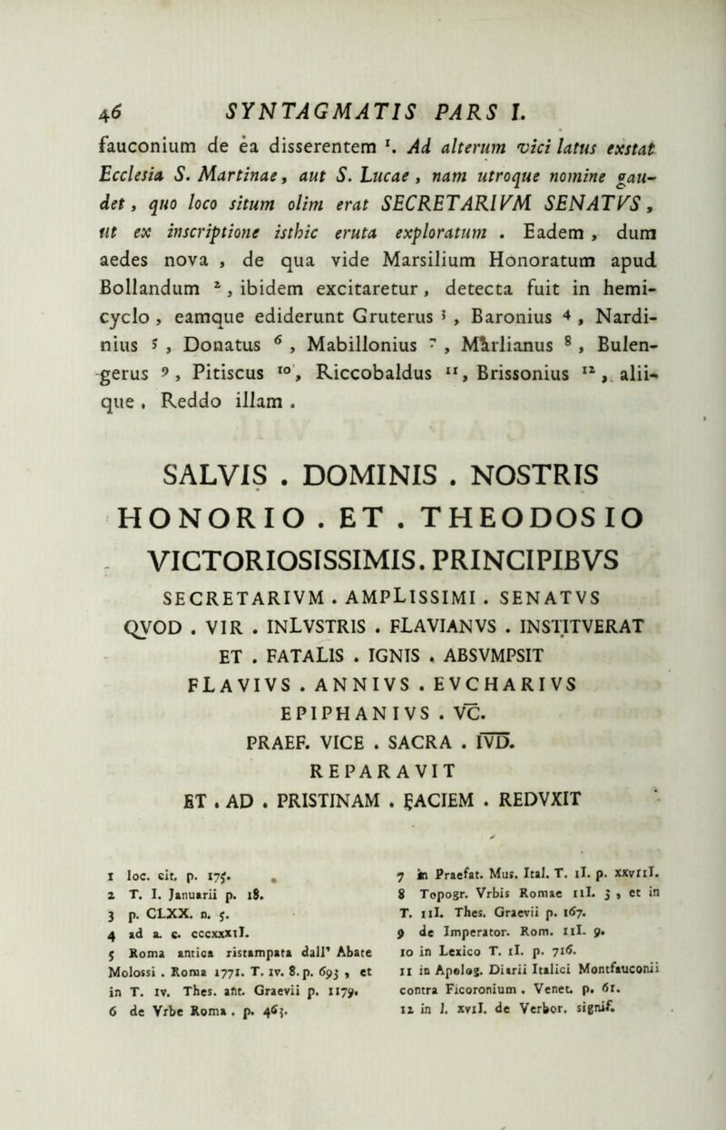 fauconium de ea disserentem x. Ad alterum vici latus exstat Ecclesia S. Martinae, aut S. Lucae , nam utroque nomine gau- det, quo loco situm olim erat SECRETARIVM SENATPS, ut ex inscriptione isthic eruta exploratum . Eadem , dum aedes nova , de qua vide Marsilium Honoratum apud Bollandum I 2 3 4 5, ibidem excitaretur, detecta fuit in hemi- cyclo , eamque ediderunt Gruterus * , Baronius 4 , Nardi- nius 5 , Donatus 6 , Mabillonius 7 , Medianus 8 , Bulen- gerus 9, Pitiscus IO, Riccobaldus , Brissonius 12, alii- que . Reddo illam . SALVIS . DOMINIS . NOSTRIS HONORIO. ET. THEODOSIO VICTORIOSISSIMIS. PRINCIPIBVS SECRETARIVM . AMPLISSIMI . SENATVS QVOD . VIR . INLVSTRIS . FLAVIANVS . INSTITVERAT ET . FATALIS . IGNIS . ABSVMPSIT FLAVIVS.ANNIVS.EVCHARIVS EPIPHANIVS . VC. PRAEF. VICE . SACRA . IVD. REPARAVIT ET . AD . PRISTINAM . gACIEM . REDVXIT I Ioc. eit, p. iyf. , z T. I. Januarii p. 18. 3 p. CLXX. n. j. 4 ad a. c. cccxxxil. 5 Roma antica ristampata dall’ Abate Molossi . Roma 1771. T. iv. 8.p. 693 , et in T. iv. Thes. aftt. Graevii p. 1179. 6 de Vrbe Roma . p. 463. 7 in Praefat. Mus. Ital. T. ii. p. xxvril. 8 Topogr. Vrbis Romae 11I. 3 , et in T. 11I. Thes. Graevii p. 167. 9 de Imperator. Rom. 11I- 9. 10 in Lexico T. ii. p. 716. 11 in Apolog. Diarii Italici Montfauconii contra Ficoronium . Venet. p. <5r.