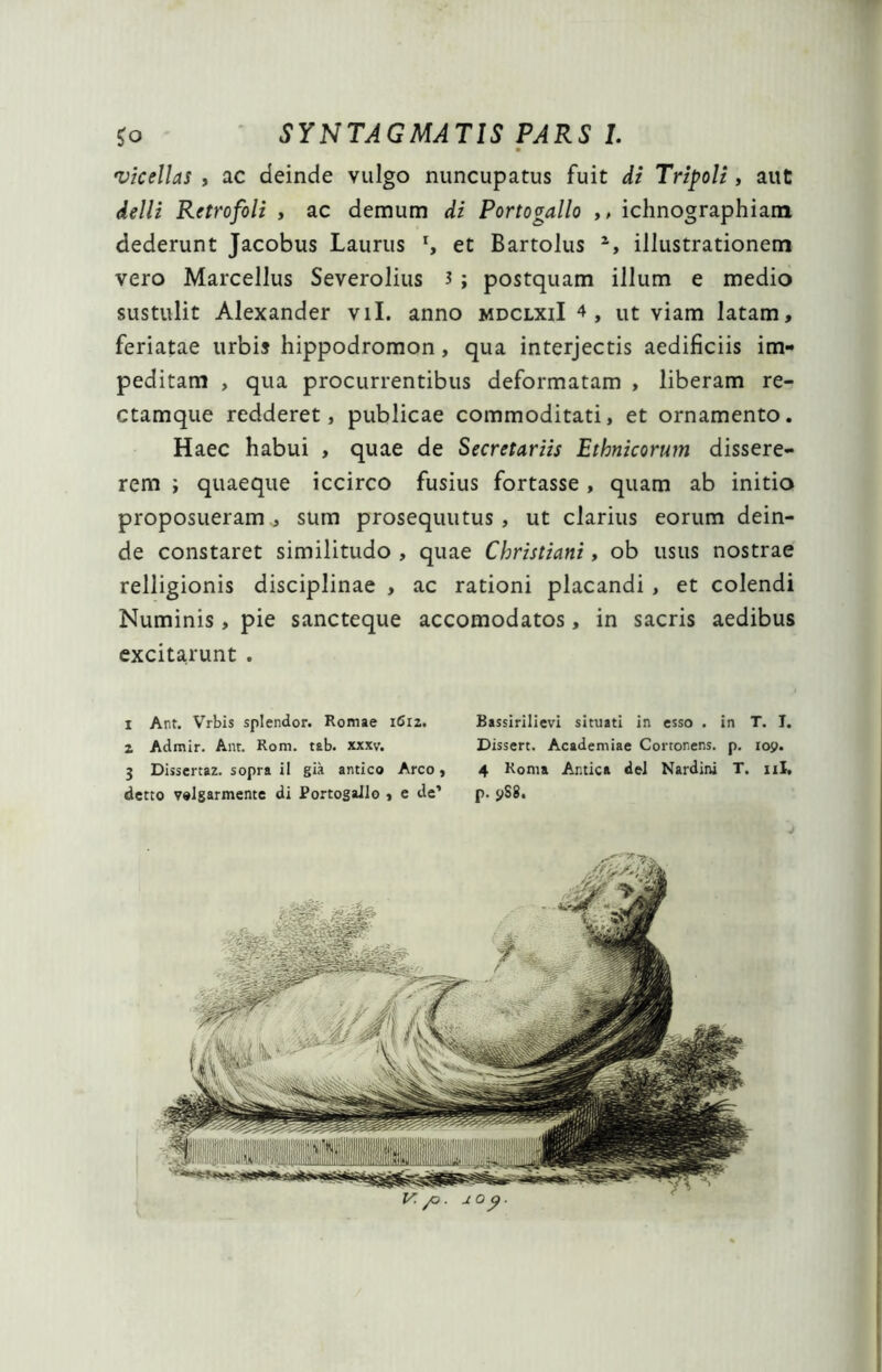 vicellas , ac deinde vulgo nuncupatus fuit di Tripoli, aut delli Retrofoli , ac demum di Portogallo ,, ichnographiam dederunt Jacobus Laurus r, et Bartolus 2, illustrationem vero Marcellus Severolius 3 ; postquam illum e medio sustulit Alexander vil. anno mdclxiI 4, ut viam latam, feriatae urbi» hippodromon, qua interjectis aedificiis im- peditam , qua procurrentibus deformatam , liberam re- ctamque redderet, publicae commoditati, et ornamento. Haec habui , quae de Secretariis Ethnicorum dissere- rem i quaeque iccirco fusius fortasse, quam ab initio proposueram , sum prosequutus, ut clarius eorum dein- de constaret similitudo , quae Christiani, ob usus nostrae relligionis disciplinae , ac rationi placandi , et colendi Numinis, pie sancteque accomodatos, in sacris aedibus excitarunt . 1 Ant. Vrbis splendor. Romae 1612. Bassirilievi situati in esso . in T. I. 2 Admir. Anr. Rora. tab. xxxv. Dissert. Academiae Corronens. p. 109. 3 Dissertaz. sopra ii gia antico Areo, 4 Roma Antica dei Nardini T. ni, detto velgarmente di Portogallo , e de’ p. 9S8.