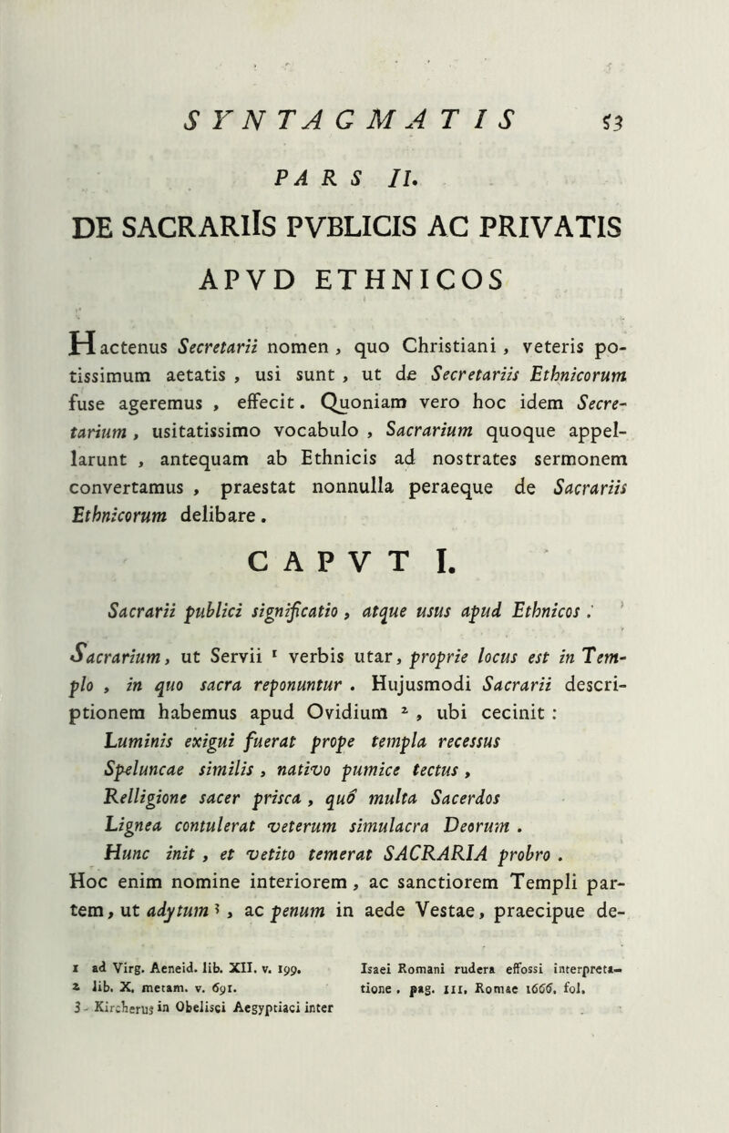 PARS II. DE SACRARIIS PVBLICIS AC PRIVATIS APVD ETHNICOS H actenus Secretarii nomen , quo Christiani, veteris po- tissimum aetatis , usi sunt , ut de Secretariis Ethnicorum fuse ageremus , effecit. Quoniam vero hoc idem Secre- tarium , usitatissimo vocabulo , Sacrarium quoque appel- larunt , antequam ab Ethnicis ad nostrates sermonem convertamus , praestat nonnulla peraeque de Sacrariis Ethnicorum delibare. c a p v t i. Sacrarii publici significatio, atque usus apud Ethnicos Sacrarium, ut Servii 1 * 3 verbis utar, proprie locus est in Tem- plo , in quo sacra reponuntur . Hujusmodi Sacrarii descri- ptionem habemus apud Ovidium 1 , ubi cecinit : Luminis exigui fuerat prope templa recessus Speluncae similis , nativo pumice tectus, Relligione sacer prisca , quo multa Sacerdos Lignea contulerat veterum simulacra Deorum . Hunc init , et vetito temerat SACRARIA probro . Hoc enim nomine interiorem, ac sanctiorem Templi par- tem , ut adytum *, ac penum in aede Vestae, praecipue de- i ad Virg. Aeneid. lib. XII. v. 199. Isaei Romani rudera effossi interpreta— 1 lib. X. metam, v. 69r. tione . pag. 111, Romae 1666, fol.