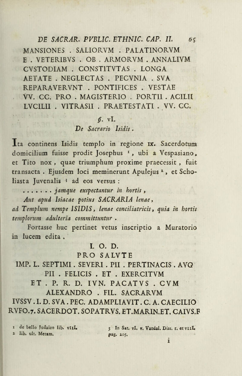MANSIONES . SALIORVM . PALATINORVM E . YETERIBVS . OB . ARMORYM . ANNALIYM CVSTODIAM . CONST1TYTAS . LONGA AETATE . NEGLECTAS . PECVN1A . SVA REPARAVERVNT . PONTIFICES . VESTAE YV. CC. PRO . MAGISTERIO . PORTII . ACILH LVCILII . VITRAS1I . PRAETESTATI . YV. CC. Jf. vi. De Sacrario Isidis. Ita continens Isidis templo in regione ix. Sacerdotum domicilium fuisse prodit Josephus r, ubi a Vespasiano, et Tito nox , quae triumphum proxime praecessit , fuit transacta . Ejusdem loci meminerunt Apulejus1, et Scho- liasta Juvenalis ? ad eos versus : jamque exspectantur in hortis , Aut apud Isiacae potius SACRARIA lenae, ad Templum nempe ISIDIS, lenae conciliatricis, quia in hortis templorum adulteria committuntur , Fortasse huc pertinet vetus inscriptio a Muratorio in lucem edita . L O. D. PRO SALVTE IMP. L. SEPTIMI. SEVERI . PII . PERTINACIS . AVG PII . FELICIS . ET . EXERCITVM ET . P. R. D. IVN. PACATVS . CVM ALEXANDRO . FIL. SACRARVM IYSSV. I. D. SVA. PEC. AD AMPLIAVIT. C. A. CAECILIO RVFO.7. SACERDOT. SOPATRVS. ET.MARIN.ET. CAIVS.F 3 In Sat. vi. r. Vandal. Diss. r. ct vuL pag. zrj. i de bello Judaico Iib. vili» i lib. ult. Metam. 1