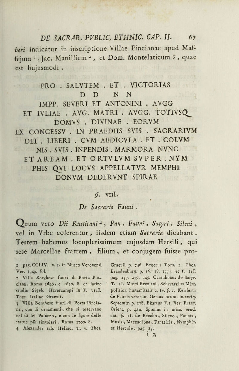 indicatur in inscriptione Villae Pincianae apud Maf- fejum 1 Jac. Manillium 2 3 4, et Dom. Montelaticum 3 , quae est hujusmodi . PRO . SALVTEM . ET . VICTORIAS D D N N IMPP. SEVERI ET ANTONINI . AVGG ET IVLIAE . AVG. MATRI . AVGG. TOTIVSQ^ DOMVS . DIVINAE . EORVM EX CONCESSV . IN PRAEDIIS SVIS . SACRARIVM DEI . LIBERI . CVM AEDICVLA . ET . COLVM NIS . SVIS . INPENDIS . MARMORA NVNC ET AREAM . ET ORTVLVM SVPER . NYM PHIS QVI LOCVS APPELLATVR MEMPHI DONVM DEDERVNT SPIRAE jf. Vili. De Sacrario Fauni. Quum vero Dii Rusticani 4 , Pan , Fauni, Satyri, Sileni , vel in Vrbe colerentur , iisdem etiam Sacraria dicabant. Testem habemus locupletissimum cujusdam Hersili, qui sese Marcellae fratrem , filium , et conjugem fuisse pro- 1 pag. CCLIV. n. 1. in Museo Veronensi Ver. 1749. fol. 2 Villa Borghese fuori di Porta Pin— ciana. Roma 1640, e 1650. 8. et latine studio Sigeb. Havercampi in T. vili. Thes. Italiae Graevii. 3 Villa Borghese fuori di Porta Pincia- na, con li ornamenti, che si osservano nel di lei Palazzo, e con le figure delle statue piu singolari . Roma 1700. 8. 4 Alexander tab. Heliac. T. v. Thes. Graevii p. 746. Begerus Tora, x. Thes. Brandenburg. p. 16. iS. IJJ , et T. 11T. pag. 257. 259. 74;. Casaubonus de Satyr. T. ii. Musei Kreniani . Schvvarzius Misc. politior, humanitatis c. iv. §. v. Keislerus de Faunis veterum Germanorum, in.antiq. Septemtr. p. 178. Ekartus T.i, Rer. Franc. Orient. p. 410. Sponius in misc. erud. ant. §. ii. de Baccho, Sileno , Faunis , Musis , Maenadibus, Fanaticis, Nymphis, et Hercule, pag. 2y.