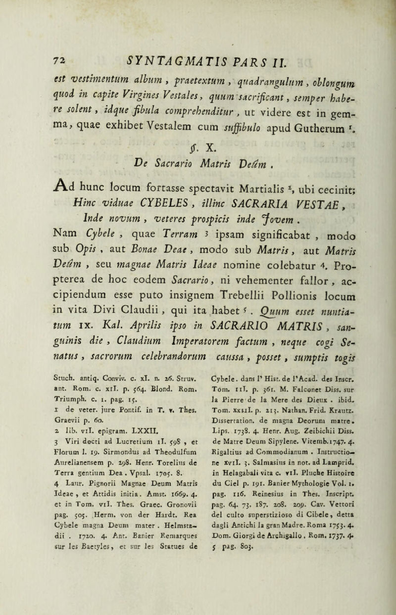 est vestimentum album , -praetextum , quadrangulum , oblongum quod in capite Virgines Vestales, quum sacrificant, semper habe- re solent, idque fibula comprehenditur, ut videre est in gem- ma, quae exhibet Vestalem cum snjfibulo apud Gutherum r. Jf- X. ' - De Sacrario Matris Dedm , Ad hunc locum fortasse spectavit Martialis S ubi cecinit; Hinc viduae CYBELES , illinc SACRARIA VESTAE, Inde novum , veteres prospicis inde Jovem . Nam Cybele , quae Terram 3 ipsam significabat , modo sub Opis , aut Bonae Deae , modo sub Matris, aut Matris Deum , seu magnae Matris Ideae nomine colebatur 4. Pro- pterea de hoc eodem Sacrario, ni vehementer fallor , ac- cipiendum esse puto insignem Trebellii Pollionis locum in vita Divi Claudii , qui ita habet * . Quum esset nuntia- tum ix. Kal. Aprilis ipso in SACRARIO MATRIS , san- guinis die , Claudium Imperatorem factum , neque cogi Se- natus , sacrorum celebrandorum caussa , posset, sumptis togis StucH. antiq. Conviv. c. xl. n. 26. Struv. ant. Rom. c. xil. p. 364. Blond. Rom. Triumph. c. 1. pag. 15. 1 de veter, jure Pontif. in T. r. Thes. Graevii p. 60. 2 lib. vil. epigram. LXXII. 3 Viri docti ad Lucretium ii. 398 , et Florum 1. 19. Sirmondus ad Theodulfum Aurelianensem p. 198. Menr. Torelius de Terra gentium Dea. Vpsal. 1703. 8. 4 Laur. Pignorii Magnae Deum Matris Ideae, et Attidis initia. Amst. 1669.4. et in Tom. vil. Thes. Graec. Gronovii pag. 505. Herm. von der Hardt. Rea Cybele magna Deum mater . Helmsta- dii . 1710. 4. Ant. Banier Kemarques Cybele, dans 1’ Hist.de 1’Acad. des Inscr. Tom. 11T. p. 361. M. Falconet Diss. sur Ja Pierre de la Mere des Dieux . ibid. Tom. Xxul. p. 213. Nathan. Frid. Krautz. Dissertation. de magna Deorum matre. Lips. 173S. 4. Henr. Aug. Zeibichii Diss. de Matre Deum Sipylene. Vitemb. 1747. 4. Rigaltius ad Commodianum . Instructio- ne Xvil. 3. Salniasius in not. ad Lamprid. in Helagabali vita c. ril. Pltiche Histoire du Ciel p. 191. Banier Mythologie Vol. 1. pag. 116. Reinesius in Thes. Inscript. pag. 64. 73. 187. 208. 209. Cav. Vettori dei culto superstizioso di Cibele, detta dagli Antichi la gran Madre. Roma 1733. 4. Dom. Giorgi de Archigallo . Rom. 1737. 4.