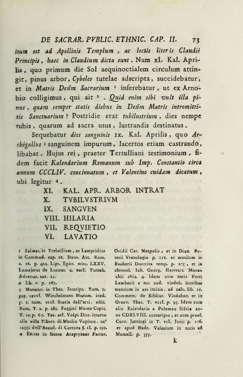 itum est ad Apollinis Templum , ac lectis literis Claudii Principis, haec in Claudium dicta sunt. Nam xl. Kal. Apri- lis , quo primum die Sol aequinoctialem circulum attin- git, pinus arbor, Cybeles tutelae adscripta, succidebatur, et in Matris Deum Sacrarium 1 inferebatur, ut ex Arno- bio colligimus , qui ait 1 . Quid enim sibi vult illa pi- nus , quam semper statis diebus in Detim Matris intromitti- tis Sanctuarium ? Postridie erat tubilustrium , dies nempe tubis, quarum ad sacra usus, lustrandis destinatus. Sequebatur dies sanguinis ix. Kal. Aprilis , quo Ar- chigallus $ sanguinem impurum, lacertos etiam castrando, libabat. Hujus rei, praeter Tertulliani testimonium, fi- dem facit Kalendarium Romanum sub Imp. Constantio circa annum CCCLIV. concinnatum , et Valentino cuidam dicatum, ubi legitur 4 . XI. KAL. APR. ARBOR INTRAT X. T YBILY STRIYM IX. SANGVEN VIII. HILARIA VII. REQYIETIO VI. LAVATIO r Salmas.'in Trebellium , et Lampridius in Commod. cap. ix. Struv. Ant. Roni. c. ix. p. 411. Lips. Epist. misc. LXXV. Lomejerus de Lustrat, c. xxvli Turneb. Adversar, xxx. zi. X lib. v. p. 167. 3 Murator, in Thes. Inscript. Tom. r. pag. ecvil. Wincbelmann Monum. ined. p. r. num. viiJ. Storia delParti. ediz. Rom, T. 1. p. 185. Foggini Museo Capit. T. iv. p. 67. Tav. xvl. Volpi Diss. intorno alia villa Tiburt. di Manlio Vopisco . ne’ saggi dell’Accad. di Cortona §. ii. p. 191. 4 Exstat in fronte Ar.aptyxecs Fastor. Ovidii Car. Neapolis , et in Dion. Pe- tavii Vranologio p. iiz. et mutilum in Bueherii Doctrina temp. p. 273 , et in chronol. Ioh. Georg. Herwsrt. Mona- chii 1612. 4. Idem cum notis Petri Launbecii e ms. cod. vindob. iconibus mensium in aes incisis. ad calc. lib. ivr. Comment. de Bibliot. Vindobon. et in Graev. Thes. T. vnl. p. 93. Idem cura alio Kalendario a Polemeo Silvio an- no CDXLVIII. conscripto , et eum praef. Conr. Janningi in T. vil. Junii p. lyC. et apud Hadr. Valesium in notis ad Marcell. p. 33$. k