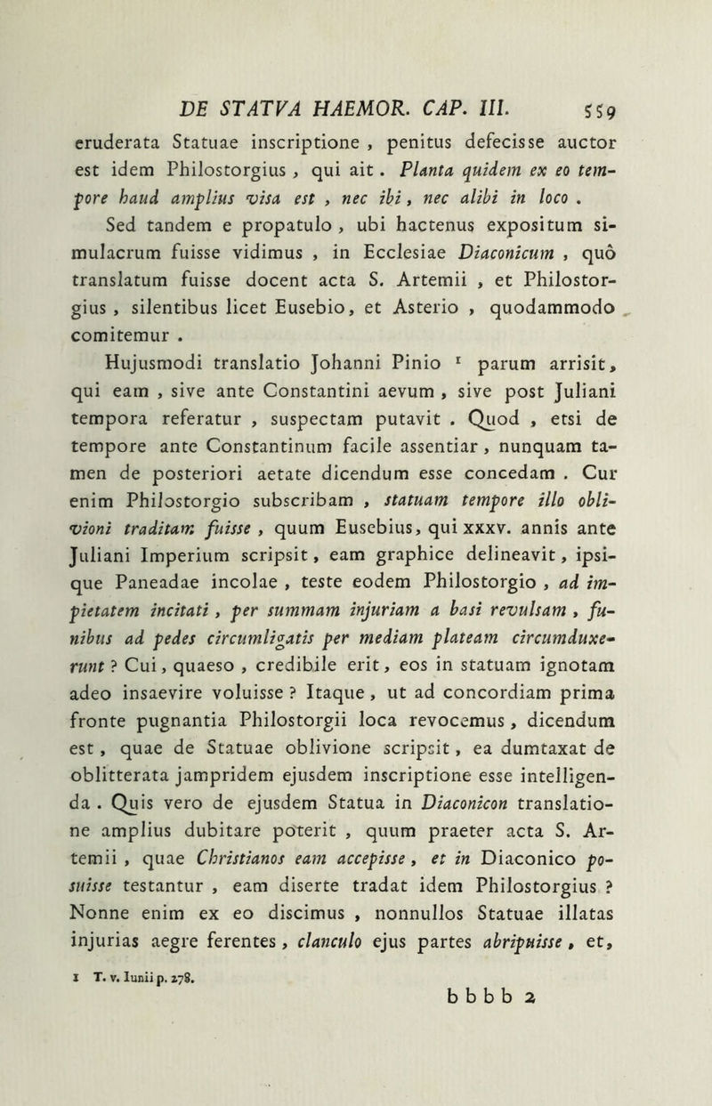 eruderata Statuae inscriptione , penitus defecisse auctor est idem Philostorgius , qui ait. Planta quidem ex eo tem- pore haud amplius visa est , nec ibi , nec alibi in loco . Sed tandem e propatulo , ubi hactenus expositum si- mulacrum fuisse vidimus , in Ecclesiae Diaconicum , quo translatum fuisse docent acta S. Artemii , et Philostor- gius , silentibus licet Eusebio, et Asterio , quodammodo comitemur . Hujusmodi translatio Johanni Pinio 1 parum arrisit, qui eam , sive ante Constantini aevum , sive post Juliani tempora referatur , suspectam putavit . Quod , etsi de tempore ante Constantinum facile assentiar, nunquam ta- men de posteriori aetate dicendum esse concedam . Cur enim Philostorgio subscribam , statuam tempore illo obli- vioni traditam fuisse , quum Eusebius, qui xxxv. annis ante Juliani Imperium scripsit, eam graphice delineavit, ipsi- que Paneadae incolae , teste eodem Philostorgio , ad im- pietatem incitati, per summam injuriam a basi revulsam , fu- nibus ad pedes circumligatis per mediam plateam circumduxe- runt ? Cui, quaeso , credibile erit, eos in statuam ignotam adeo insaevire voluisse ? Itaque , ut ad concordiam prima fronte pugnantia Philostorgii loca revocemus, dicendum est , quae de Statuae oblivione scripsit, ea dumtaxat de oblitterata jampridem ejusdem inscriptione esse intelligen- da . Quis vero de ejusdem Statua in Diaconicon translatio- ne amplius dubitare poterit , quum praeter acta S. Ar- temii , quae Christianos eam accepisse, et in Diaconico po- suisse testantur , eam diserte tradat idem Philostorgius ? Nonne enim ex eo discimus , nonnullos Statuae illatas injurias aegre ferentes, clanculo ejus partes abripuisse, et. I T. v. Iuniip. Z78. b b b b 2