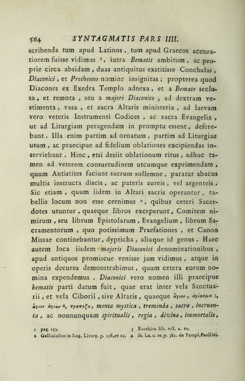 scribenda tum apud Latinos , tum apud Graecos accura- tiorem fuisse vidimus l, intra Bematis ambitum, ac pro- prie circa absidam , duas antiquitus exstitisse Conchulas , Diaconici, et Protheseos nomine insignitas ; propterea quod Diacones ex Exedra Templo adnexa, et a Bonate seclu- sa , et remota , seu a majori Diaconico , ad dextram ve- stimenta , vasa , et sacra Altaris ministeria , ad laevam vero veteris Instrumenti Codices , ac sacra Evangelia , ut ad Liturgiam peragendam in promptu essent, defere- bant . Illa enim partim ad ornatum , partim ad Liturgiae usum , ac praecipue ad fidelium oblationes excipiendas in- serviebant . Hinc , etsi desiit oblationum ritus, adhuc ta- men ad veterem consuetudinem utcumque exprimendam , quum Antistites faciunt sacrum sollemne , paratur abacus multis instructa discis , ac pateris aureis , vel argenteis . Sic etiam , quum iidem in Altari sacris operantur, ta- bellis locum non esse cernimus z, quibus ceteri Sacer- dotes utuntur , quaeque libros exceperunt, Comitem ni- mirum , seu librum Epistolarum , Evangelium , librum Sa- cramentorum , quo potissimum Praefationes , et Canon Missae continebantur, dypticha , aliaque id genus. Haec autem loca iisdem majoris Diaconici denominationibus , apud antiquos promiscue venisse jam vidimus , atque in operis decursu demonstrabimus, quum cetera eorum no- mina expendemus . Diaconici vero nomen illi praecipue bematis parti datum fuit, quae erat inter vela Sanctua- rii , et vela Ciborii , sive Altaris , quaeque ayioy, #il**e* h iyto» ayiuy 4, rpave^x, mensa mystica , tremenda , sacra , incruen- ta , ac nonnunquam spiritualis, regia, divina, immortalis, i pag. 1J9. 3 Eusebius lib. vxl. c. xv. z Galliciolius in Isag. Liturg. p. iy8,et 15. 4 ib. Ex. c. iv. p. jSi. de Templ.Paullini.