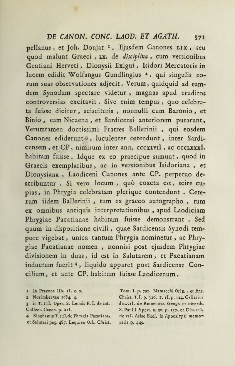 DE CANON. CONC. LAOD. ET AGATH> ?7i pellanus, et Joh. Doujat r. Ejusdem Canones lix, seu quod malunt Graeci , lx. de disciplina , cum versionibus Gentiani Herveti, Dionysii Exigui, Isidori Mercatoris in lucem edidit Wolfangus Gundlingius i 2 3 4, qui singulis eo- rum suas observationes adjecit. Verum, quidquid ad eam- dem Synodum spectare videtur , magnas apud eruditos controversias excitavit. Sive enim tempus, quo celebra- ta fuisse dicitur , scisciteris , nonnulli cum Baronio , et Binio , eam Nicaena , et Sardicensi anteriorem putarunt. Verumtamen doctissimi Fratres Ballerinii , qui eosdem Canones ediderunt^, luculenter ostendunt, inter Sardi- censem , et CP, nimiium inter ann. cccxlviI , ac ccclxxxI. habitam fuisse . Idque ex eo praecipue sumunt, quod in Graecis exemplaribus, ac in versionibus Isidoriana , et Dionysiana , Laodiceni Canones ante CP. perpetuo de- scribuntur . Si vero locum , quo coacta est, scire cu- pias, in Phrygia celebratam plerique contendunt . Cete- rum iidem Ballerinii , tum ex graeco autographo , tum ex omnibus antiquis interpretationibus , apud Laodiciam Phrygiae Pacatianae habitam fuisse demonstrant . Sed quum in dispositione civili, quae Sardicensis Synodi tem- pore vigebat, unica tantum Phrygia nominetur , ac Phry- giae Pacatianae nomen , nonnisi post ejusdem Phrygiae divisionem in duas, id est in Salutarem , et Pacatianam inductum fuerit 4, liquido apparet post Sardicense Con- cilium, et ante CP. habitum fuisse Laodicenum. i in Praenor. Iib. ii. c. x. z Norimbergae 1684. 4. 3 in T. ni. Oper. S. Leonis P. I. deant. Collect. Canon, p. xxl. 4 BinghamusT.11I.de Phrygia Pacatiana, et Salutari pag. 487. Lequien Orb. Christ, Tom. I. p. 791. Mamacchi Orig. , et Ant. Christ. T.I. p. 326. T. ii. p. 124. Cellarius diss.vil. de Amoenitat. Geogr. et itinerib. S. Paulli Apost. n. xv. p. rj7, et Diss. 11L de vil. Asiae Eccl. in Apocalypsi memo- ratis p. 449.