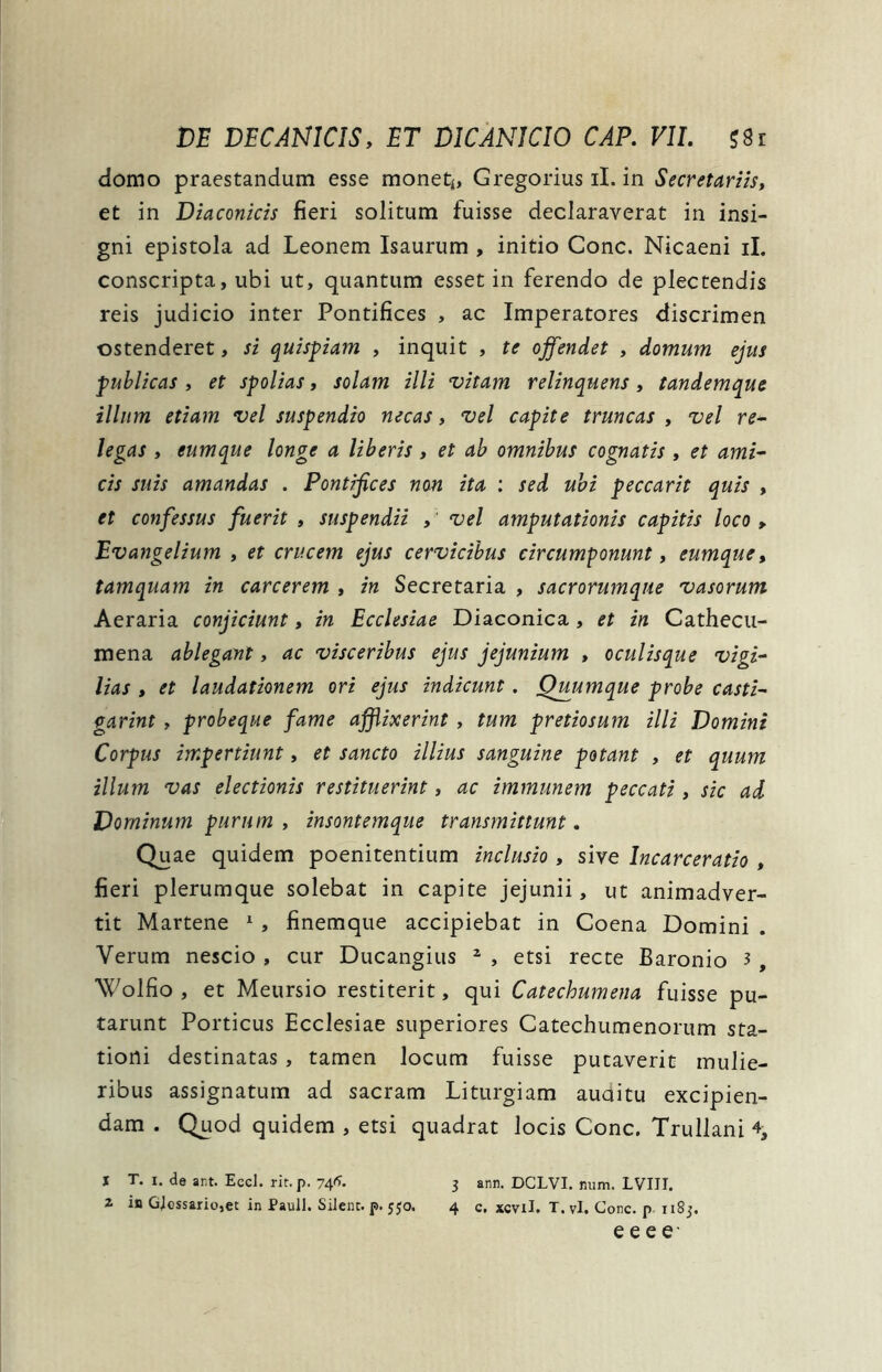 domo praestandum esse monet*, Gregorius ii. in Secretariis, et in Diaconicis fieri solitum fuisse declaraverat in insi- gni epistola ad Leonem Isaurum , initio Cone. Nicaeni ii. conscripta, ubi ut, quantum esset in ferendo de plectendis reis judicio inter Pontifices , ac Imperatores discrimen ostenderet, si quispiam , inquit , te offendet , domum ejus publicas , et spolias, solam illi vitam relinquens , tandemque illum etiam vel suspendio necas, vel capite truncas , vel re- legas , eumque longe a liberis , et ab omnibus cognatis , et ami- cis suis amandas . Pontifices non ita : sed ubi peccarit quis , et confessus fuerit , suspendii , vel amputationis capitis loco , Evangelium , et crucem ejus cervicibus circumponunt, eumque, tamquam in carcerem , in Secretaria , sacrorumque vasorum Aeraria conjiciunt, in Ecclesiae Diaconica, et in Cathecu- mena ablegant, ac visceribus ejus jejunium , oculisque vigi- lias , et laudationem ori ejus indicunt. Qiuumque probe casti- garint , probeque fame affixerint , tum pretiosum illi Domini Corpus impertiunt, et sancto illius sanguine potant , et quum illum vas electionis restituerint, ac immunem peccati, sic ad Dominum purum , insontemque transmittunt. Quae quidem poenitendum inclusio, sive Incarceratio , fieri plerumque solebat in capite jejunii, ut animadver- tit Martene 1 , finemque accipiebat in Coena Domini . Verum nescio , cur Ducangius z , etsi recte Baronio 3 9 Wolfio , et Meursio restiterit, qui Catechumena fuisse pu- tarunt Porticus Ecclesiae superiores Catechumenorum sta- tioni destinatas, tamen locum fuisse pueaverit mulie- ribus assignatum ad sacram Liturgiam auditu excipien- dam . Quod quidem , etsi quadrat locis Cone. Trullani % I T. i. de ar.t. Ecd. rir.p. 74*. 3 ann. DCLVI. num. LVIJI. 1 in Glossario,et in Pauli. Silent, p. 550. 4 c. xcvil. T. vi. Cone, p 1183. e e e e-