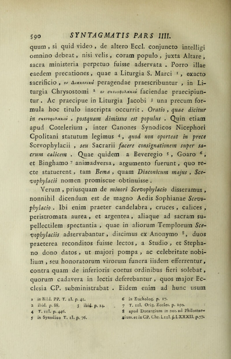 quum , si quid video , de altero Eccl. conjuncto intelligi omnino debeat, nisi velis , coram populo , juxta Altare , sacra ministeria perpetuo fuisse adservata . Porro illae eaedem precationes, quae a Liturgia S. Marci 1 , exacto sacrificio , tv Aixxoymd peragendae praescribuntur , in Li- turgia Chrysostomi 1 sv ffxeuo<pu\u>tieo faciendae praecipiun- tur . Ac praecipue in Liturgia Jacobi 3 una precum for- mula hoc titulo inscripta occurrit . Oratio , quae dicitur in av.u>oq\jKxv.iu , postquam dimissus est populus . Quin etiam apud Cotelerium , inter Canones Synodicos Nicephori Cpolitani statutum legimus 4, quod non oporteat in prece Scevophylacii , seu Sacrarii facere consignationem super sa- crum calicem . Quae quidem a Beveregio 3, Goaro 6, et Binghamo 7 animadversa, argumento fuerunt, quo re- cte statuerent, tam Bema , quam Diaconicum majus , Sce- vophylacii nomen promiscue obtinuisse . Verum , priusquam de minori Scevophylacio disseramus , nonnihil dicendum est de magno Aedis Sophianae Scevo- phylacio . Ibi enim praeter candelabra , cruces , calices , peristromata aurea , et argentea, aliaque ad sacram su- pellectilem spectantia , quae in aliorum Templorum Sce- vophylaciis adservabantur , discimus ex Anonymo 8, duos praeterea reconditos fuisse lectos, a Studio, et Stepha- no dono datos , ut majori pompa , ac celebritate nobi- lium , seu honoratorum virorum funera iisdem efferrentur, contra quam de inferioris coetus ordinibus fieri solebat, quorum cadavera in lectis deferebantur , quos major Ec- clesia CP. subministrabat . Eidem enim ad hunc usum , in Bili. PP. T. ii. p. 41. 6 in Eucholog. p. 17- 2 ibid. p. 88. 3 ibi<3. p. 25. , 7 T. 11I. Orig. Eccles. p. 230. 4 T. ni. p. 444. 8 apud Ducangium in not. ad Philostor-