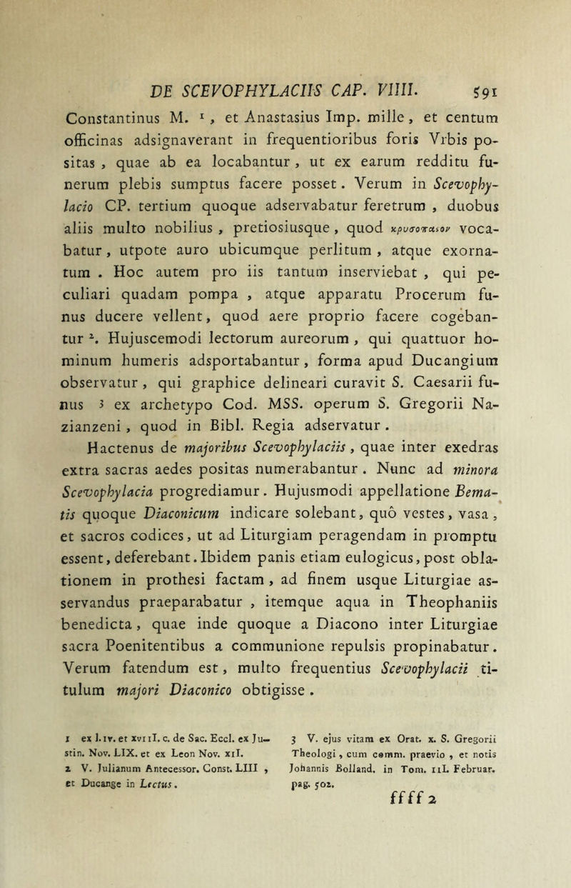 Constantinus M. 1 , et Anastasius Imp. mille, et centum officinas adsignaverant in frequentioribus foris Yrbis po- sitas , quae ab ea locabantur , ut ex earum redditu fu- nerum plebis sumptus facere posset. Verum in Scevophy- lacio CP. tertium quoque adservabatur feretrum , duobus aliis multo nobilius , pretiosiusque , quod xputrovcuov voca- batur , utpote auro ubicumque perlitum , atque exorna- tum . Hoc autem pro iis tantum inserviebat , qui pe- culiari quadam pompa , atque apparatu Procerum fu- nus ducere vellent, quod aere proprio facere cogeban- tur z. Hujuscemodi lectorum aureorum , qui quattuor ho- minum humeris adsportabantur, forma apud Ducangium observatur , qui graphice delineari curavit S. Caesarii fu- nus 3 ex archetypo Cod. MSS. operum S. Gregorii Na- zianzeni , quod in Bibi. Regia adservatur . Hactenus de majoribus Scevophylaciis , quae inter exedras extra sacras aedes positas numerabantur . Nunc ad minora Scevophylacia progrediamur. Hujusmodi appellatione Bema- tis quoque Diaconicum indicare solebant, quo vestes, vasa, et sacros codices, ut ad Liturgiam peragendam in promptu essent, deferebant.Ibidem panis etiam eulogicus,post obla- tionem in prothesi factam , ad finem usque Liturgiae as- servandus praeparabatur , itemque aqua in Theophaniis benedicta, quae inde quoque a Diacono inter Liturgiae sacra Poenitentibus a communione repulsis propinabatur. Verum fatendum est, multo frequentius Sceoophylacii ti- tulum majori Diaconico obtigisse . 1 ex 1. iv. et xvnl. c. de Sac. Eccl. ex Ju— 3 V. ejus vitam ex Orat. x. S. Gregorii stin. Nov. LIX. et ex Leon Nov. xil. Theologi, cum cemm. praevio , et notis z V. Julianum Antecessor. Const. LIII , Johannis Eolland. in Tom. 11L Februar. et Ducange in Lectus. pag. yoz.