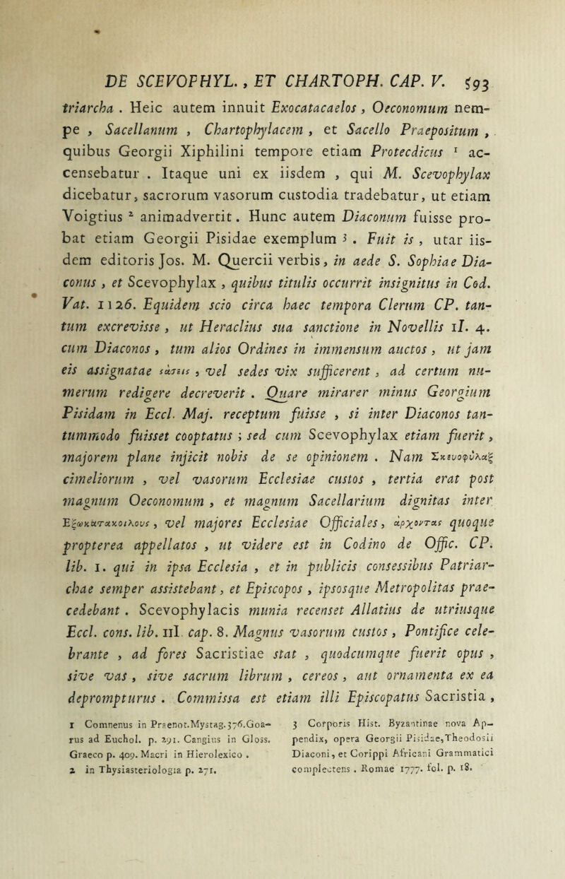 triarcha . Heic autem innuit Exocatacaelos , Oeconomum nem- pe , Sacellanum , Chartophylacem , et Sacello Praepositum , quibus Georgii Xiphilini tempore etiam Protecdicus 1 ac- censebatur . Itaque uni ex iisdem , qui M. Scevophylax dicebatur, sacrorum vasorum custodia tradebatur, ut etiam Yoigtius 2 animadvertit. Hunc autem Diaconum fuisse pro- bat etiam Georgii Pisidae exemplum i . Fuit is , utar iis- dem editoris Jos. M. Quercii verbis, in aede S. Sophiae Dia- conus , et Scevophylax , quibus titulis occurrit insignitus in Cod. Vat. 11 26. Equidem scio circa haec tempora Clerum CP. tan- tum excrevisse , ut Heraclius sua sanctione in Novellis 11. 4. cum Diaconos , tum alios Ordines in immensum auctos , ut jam eis assignatae tetius , vel sedes vix sufficerent, ad certum nu- merum redivere decreverit . Ouare mirarer minus Georgium Pisidam in Eccl. Maj. receptum fuisse , si inter Diaconos tan- tummodo fuisset cooptatus ; sed cum Scevophylax etiam fuerit, majorem plane injicit nobis de se opinionem . Nam Xxivo<pv\a.% chneliorum , vel vasorum Ecclesiae custos , tertia erat post magnum Oeconomum , et mannum Sacellarium dignitas inter E£a>Kurctxo/\ovs, vel majores Ecclesiae Officiales, xpxovruc quoque propterea appellatos , ut videre est in Codino de Offic. CP. lib. 1. qui in ipsa Ecclesia , et in publicis consessibus Patriar- chae semper assistebant, et Episcopos , ipsosque Metropolitas prae- cedebant . Scevophylacis munia recenset Allatius de utriusque Eccl. cons. lib. 11I cap. 8. Magnus vasorum Custos , Pontifce cele- brante , ad fores Sacristiae stat , quodcumque fuerit opus , sive vas , sive sacrum librum , cereos , aut ornamenta ex ea deprompturus . Commissa est etiam illi Episcopatus Sacristia , r Comnenus in Pr3enot.Mystag.376.Goa- 3 Corporis Hist. Byzantinae nova Ap- rus ad Euchol. p. 291. Canghis in Gloss. pendix, opera Georgii Pisidae,Theodosii Graeco p. 409. Macri in Hierolexico . Diaconi, et Corippi Africani Grammatici 2 in Thysiasteriologia p. 2.-1. complectens . Romae 1777- p. 18.