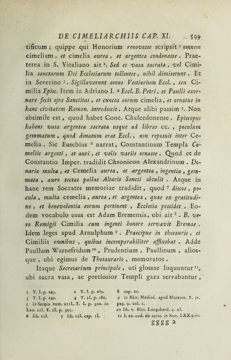 DE CIMELIARCHIIS CAP. XI. . $99 tificum ; quippe qui Honorium renovasse scripsit 1 omnem cimeliam , et cimelia aurea , et argentea condonasse . Prae- terea in S. Vitaliano ait z. Sed et vasa sacrata , vel Cimi- lia sanctarum Dei Ecclesiarum tollentes, nihil dimiserunt. Et in Severino >. Sigillaverunt omne Vestiarium Eccl. , seu Ci- milia Episc. Item in Adriano I. 4 Eccl. B. Petri, et Paulli exor- nare fecit ejus Sanctitas , et cuncta eorum cimelia, et ornatus in hanc civitatem Roman. introduxit. Atque alibi passim s. Non absimile est, quod habet Cone. Chalcedonense . Episcopus habens vasa argentea sacrata usque ad libras cc. , poculum gemmatum , quod donatum erat Eccl., non reposuit inter Ce- melia . Sic Eusebius 6 narrat, Constantinum Templa Ci- meliis argenti, et auri, et velis variis ornasse . Quod et de Constantio Imper. tradidit Chronicon Alexandrinum . Do- naria multa , et Cemelia aurea, et argentea , ingentia , gem- mata , auro tectas pallas Altaris Sancti obtulit . Atque in hanc rem Socrates memoriae tradidit, quod 7 discos , po- cula , multa cemelia , aurea , et argentea , quae ex gratitudi- ne , et benevolentia eorum pertinent , Ecclesia possidet . Eo- dem vocabulo usus est Adam Bremensis, ubi ait8 . B. ve- ro Remigii Cimilia cum ingenti honore servavit Eremae . Idem leges apud Arnulphum 9 . Praecipue in thesauris, et Cimiliis omnibus , quibus incomparabiliter affluebat . Adde Paullum Warnefridum 10 , Prudentium , Paullinum , alios- que , ubi egimus de Thesaurario , memoratos . Itaque Secretarium principale, uti glossae loquuntur11, ubi sacra vasa, ac pretiosior Templi gaza servabantur. X T. I. p. 243. i T. I. p. 169. 3 T. I. p. 249. 4 T. ii. p. 180. 5 in Sergio num.xiiI.~T. I. p. 302. in Leo. 11I. T. ii. p. 303. 6 lib. 11I. 7 lib. vil. cap. ii. S cap. xv. 9 in Hist. Mediol. apud Murator. T. iv. pag. 9. coi. 1. 10 lib. v. Hist. Longobard. c. xl. 11 1. xx. cod. de agrie, in Nov. LXX.c.iv.