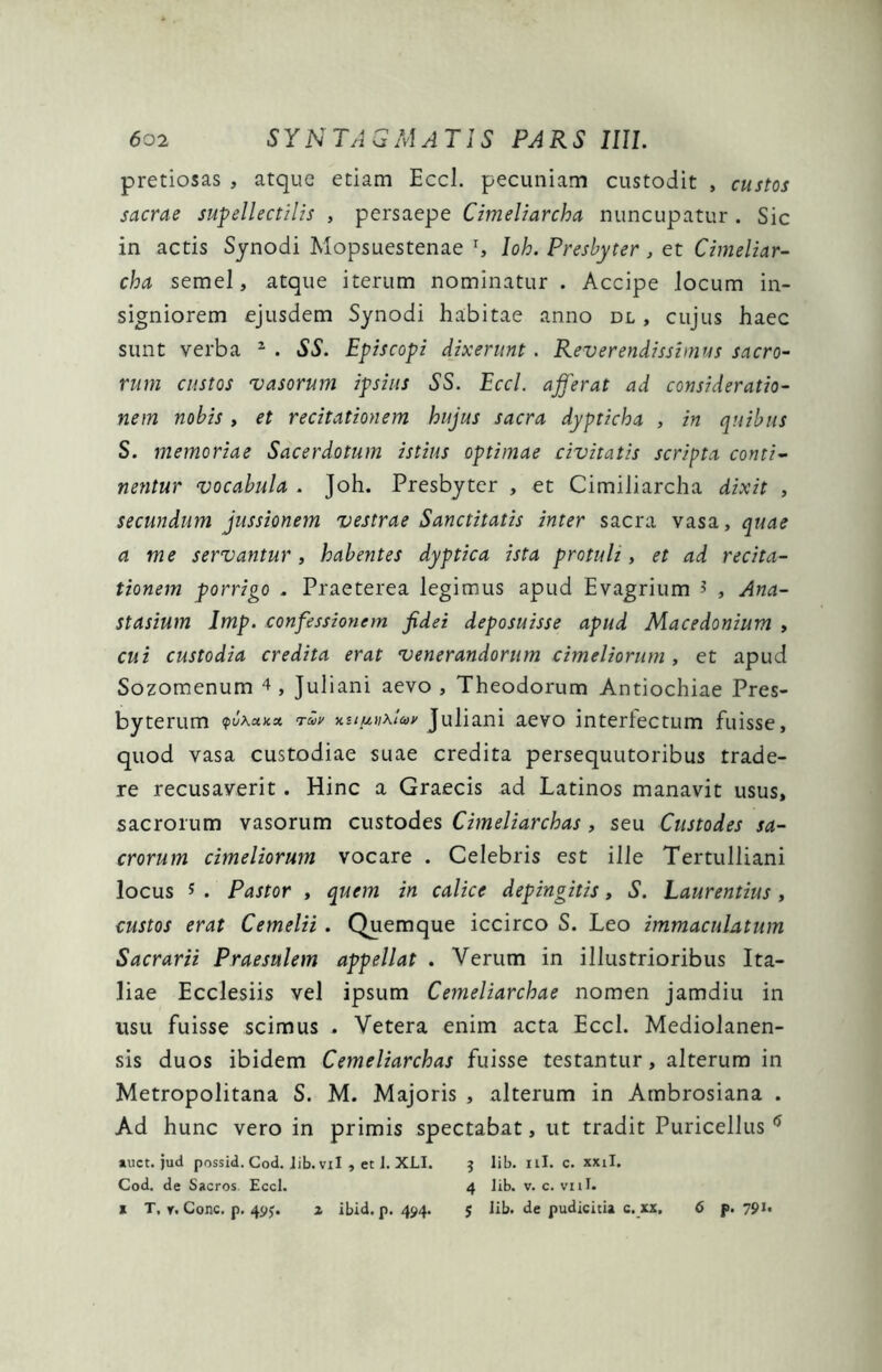 pretiosas , atque etiam Eccl. pecuniam custodit , custos sacrae supellectilis , persaepe Cimeliarcha nuncupatur . Sic in actis Synodi Mopsuestenae l, loh. Presbyter , et Cimeliar- cha semel, atque iterum nominatur . Accipe locum in- signiorem ejusdem Synodi habitae anno dl , cujus haec sunt verba 2 . SS. Episcopi dixerunt . Reverendissimus sacro- rum custos vasorum ipsius SS. Eccl. afferat ad consideratio- nem nobis , et recitationem hujus sacra dypticha , in quibus S. memoriae Sacerdotum istius optimae civitatis scripta conti- nentur vocabula . Joh. Presbyter , et Cimiliarcha dixit , secundum jussionem vestrae Sanctitatis inter sacra vasa, quae a me servantur, habentes dyptica ista protuli, et ad recita- tionem porrigo . Praeterea legimus apud Evagrium * , Ana- stasium Imp. confessionem fidei deposuisse apud Macedonium , cui custodia credita erat venerandorum cimeliorum , et apud Sozomenum 4 , Juliani aevo , Theodorum Antiochiae Pres- byterum «x* ruy ust^nklay Juliani aevo interfectum fuisse, quod vasa custodiae suae credita persequutoribus trade- re recusaverit. Hinc a Graecis ad Latinos manavit usus, sacrorum vasorum custodes Cimeliarchas, seu Custodes sa- crorum cimeliorum vocare . Celebris est ille Tertulliani locus 5 . Pastor , quem in calice depingitis, S. Laurentius , custos erat Cemelii. Quemque iccirco S. Leo immaculatum Sacrarii Praesulem appellat . Verum in illustrioribus Ita- liae Ecclesiis vel ipsum Cemeliarchae nomen jamdiu in usu fuisse scimus . Vetera enim acta Eccl. Mediolanen- sis duos ibidem Cemeliarchas fuisse testantur, alterum in Metropolitana S. M. Majoris , alterum in Ambrosiana . Ad hunc vero in primis spectabat, ut tradit Puricellus 6 auct. jud possid. Cod. lib. vil , et 1. XLI. $ lib. ili. c. xxil. Cod. de Sacros. Eccl. 4 lib. v. c. vili, x T, r. Cone. p. 49J. a ibid. p. 494. $ lib. de pudicitia c. xx. 6 p. 79J*