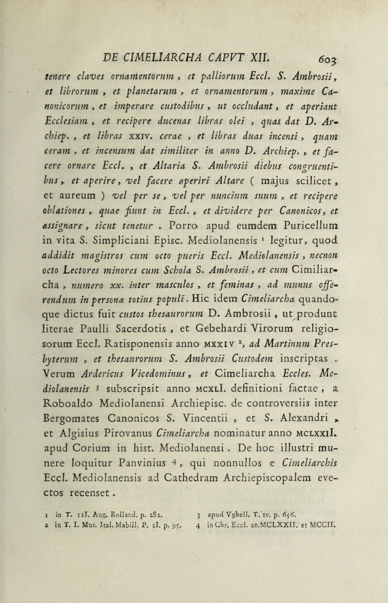 tenere claves ornamentorum , et palliorum Eccl. S. Ambrosii, et librorum , et planetarum , et ornamentorum , maxime Ca- nonicorum , et imperare custodibus, ut occludant, et aperiant Ecclesiam , et recipere ducenas libras olei , quas dat D. Ar- chiep. > et libras xxiv. cerae , et libras duas incensi , quam ceram , et incensum dat similiter in anno D. Archiep. , et fa- cere ornare Eccl. , et Altaria S. Ambrosii diebus congruenti- o bus, et aperire, vel facere aperiri Altare ( majus scilicet, et aureum ) vel per se» vel per nuncium suum , et recipere oblationes ». quae fiunt in Eccl. , et dividere per Canonicos, et assignare , sicut tenetur . Porra apud eumdem Puricellum in vita S. Simpliciani Episc. Mediolanensis 1 2 legitur, quod addidit magistros cum octo pueris Eccl. Mediolanensis , necnon octo Lectores minores cum Schola S. Ambrosii, et cum Cimiliar- cha , numero xx. inter masculos , et feminas , ad munus offe- rendum in persona totius populi. Hic idem Cimeliarcha quando- que dictus fuit custos thesaurorum D. Ambrosii, utprodunt literae Paulli Sacerdotis , et Gebehardi Virorum religio- sorum Eccl. Ratisponensis anno mxxiv a, ad Martinum Pres- byterum , et thesaurorum S. Ambrosii Custodem inscriptas .. Verum Ardericus- Vicedominus, et Cimeliarcha Eccles. Me- diolanensis ^ subscripsit anno mcxlI. definitioni factae , a Roboaldo Mediolanensi Archiepisc. de controversiis inter Bergomates Canonicos S. Vincentii , et S. Alexandri > et Algisius Pirovanus Cimeliarcha nominatur anno mclxxiI. apud Corium in hist. Mediolanensi . De hoc illustri mu- nere loquitur Panvinius 4, qui nonnullos e Cimeliarchis EccL Mediolanensis ad Cathedram Archiepiscopalem eve- ctos recenset. 1 in T. 11I. Aug. Bolland. p. 2S2. 2 in T. I. Mus. Ital. Mabili. J?. ii. p. 93. 3 apud Vghell. T.iv. p. 656. 4 in Ghr. Eccl. an.MCLXXII. et MCCII.