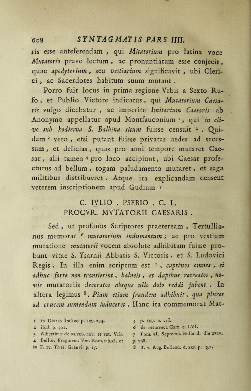 ris esse anteferendam , qui Mitatorium pro latina voce Mutatorio prave lectum , ac pronuntiatum esse conjecit, quae apodyterium , seu vestiarium significavit , ubi Cleri- ci , ac Sacerdotes habitum suum mutant . Porro fuit locus in prima regione Vrbis a Sexto Ru- fo , et Publio Victore indicatus, qui Mutatorium Caesa- ris vulgo dicebatur , ac imperite Imitarium Caesaris ab Anonymo appellatur apud Montfauconium 1, qui 'in cli- vo sub hodierna S. Balbina situm fuisse censuit 2 3 4 * . Qui- dam 5 vero , etsi putant fuisse privatas aedes ad seces- sum , et delicias , quas pro anni tempore mutaret Cae- sar, alii tamen 4 pro loco accipiunt, ubi Caesar profe- cturus ad bellum , togam paludamento mutaret, et saga militibus distribueret . Atque ita explicandam censent veterem inscriptionem apud Gudium s C. IVLIO . PSEBIO . C. L. PROCVR. MVTATORII CAESARIS . Sed , ut profanos Scriptores praeteream , Tertullia- nus memorat 6 mutatorium indumentum ; ac pro vestium mutatione mutatorii vocem absolute adhibitam fuisse pro- bant vitae S. Ysarnii Abbatis S. Victoris, et S. Ludovici Regis . In illa enim scriptum est ? , captivos omnes , si adhuc forte non transierint, balneis , et dapibus recreatos , no- vis mutatoriis decoratos absque ullo dolo reddi jubent . In altera legimus 8. Piam etiam fraudem adhibuit, qua plures ad crucem sumendam induceret . Hanc ita commemorat Mat- 1 in Diario Italico p. i£9.194. 2 ibid. p. 301. 3 Albertinus de mirab. nov. et vet. Vrb. 4 Bellor. Fragment. Vet. Kom.tab.xl. et in T. iv. Thes. Graevii p. 15. $ p. 199. n. viL 6 de resurrect. Carn. c. LVI. 7 Tonii vi. Septemb. Bolland, die xxtv. p. 748. 8 T. v. Aug. Bolland. d. xxv. p. 391.