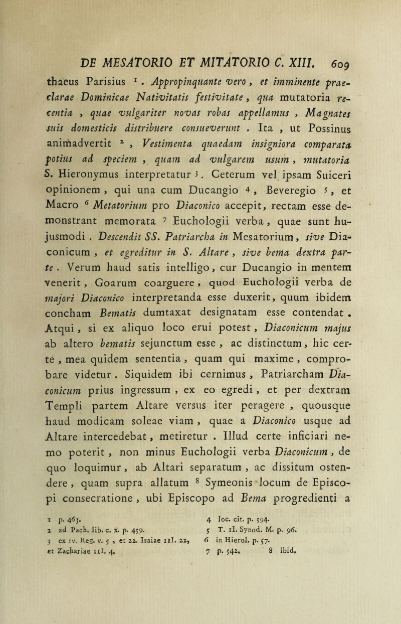 thaeus Parisius 1 . Appropinquante vero , et imminente prae- clarae Dominicae Nativitatis festivitate, qua mutatoria re- centia , quae vulgariter novas robas appellamus , Magnates suis domesticis distribuere consueverunt . Ita , ut Possinus animadvertit 1 , Vestimenta quaedam insigniora comparata. potius ad speciem , quam ad vulgarem usum , mutatoria S. Hieronymus interpretatur 3. Ceterum vel ipsam Suiceri opinionem , qui una cum Ducangio 4 , Beveregio ?, et Macro 6 Metatorium pro Diaconico accepit, rectam esse de- monstrant memorata 7 Euchologii verba , quae sunt hu- jusmodi . Descendit SS. Patriarcha in Mesatorium, sive Dia- conicum , et egreditur in S. Altare , sive bema dextra par- te . Verum haud satis intelligo, cur Ducangio in mentem venerit, Goarum coarguere, quod Euchologii verba de majori Diaconico interpretanda esse duxerit, quum ibidem concham Bematis dumtaxat designatam esse contendat . Atqui, si ex aliquo loco erui potest, Diaconicum majus ab altero bematis sejunctum esse , ac distinctum, hic cer- te , mea quidem sententia, quam qui maxime , compro- bare videtur . Siquidem ibi cernimus , Patriarcham Dia- conicum prius ingressum , ex eo egredi, et per dextram Templi partem Altare versus iter peragere , quousque haud modicam soleae viam , quae a Diaconico usque ad Altare intercedebat, metiretur . Illud certe inficiari ne- mo poterit , non minus Euchologii verba Diaconicum , de quo loquimur, ab Altari separatum , ac dissitum osten- dere , quam supra allatum 8 Symeonis locum de Episco- pi consecratione , ubi Episcopo ad Bema progredienti a i p. 46]. 4 Ioc. cit. p. 594. z ad Pach. lib. c. x. p. 459. J T. ii. Synod. M. p. 96. 3 ex xv. Reg. v. ; , et zz. Isaiae ni. 22, 6 in Hierol. p. 57.