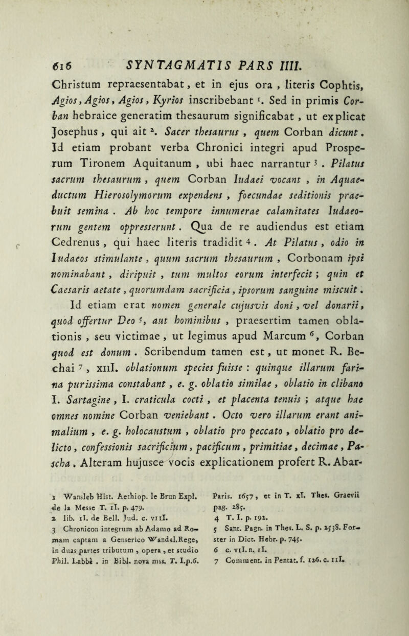 Christum repraesentabat, et in ejus ora , literis Cophtis, Agiosy Agios » Agios, Kyrios inscribebant r. Sed in primis Cor- ban hebraice generatim thesaurum significabat , ut explicat Josephus , qui ait z. Sacer thesaurus » quem Corban dicunt, Id etiam probant verba Chronici integri apud Prospe- rum Tironem Aquitanum , ubi haec narrantur 3 . Pilatus sacrum thesaurum , quem Corban ludaei vocant , in Aquae- ductum Hierosolymorum expendens , foecundae seditionis prae- buit semina . Ab hoc tempore innumerae calamitates ludaeo- rum gentem oppresserunt. Qua de re audiendus est etiam Cedrenus , qui haec literis tradidit 4 . At Pilatus , odio in ludaeos stimulante , quum sacrum thesaurum , Corbonam ipsi nominabant , diripuit , tum multos eorum interfecit; quin et Caesaris aetate , quorumdam sacrificia, ipsorum sanguine miscuit. Id etiam erat nomen generale cujusvis doni , vel donarii» quod offertur Deo U aut hominibus , praesertim tamen obla- tionis , seu victimae , ut legimus apud Marcum 1 2 3 * * 6» Corban quod est donum . Scribendum tamen est, ut monet R. Be- chai 7 , xnl. oblationum species fuisse : quinque illarum fari- na purissima constabant, e. g. oblatio similae, oblatio in clibano I. Sartagine , I. craticula cocti , et placenta tenuis ; atque hae omnes nomine Corban veniebant. Octo vero illarum erant ani- malium » e. g. holocaustum , oblatio pro peccato » oblatio pro de- licto , confessionis sacrificium, pacificum , primitiae, decimae , Pa- scha > Alteram hujusce vocis explicationem profert R. Abar- 1 Wansleb Hist. Aethiop. le Brun Expl. de la Messe T, ii. p. 479* 2 lib. iT. de Bell. Jud. c. vnl. 3 Chronicon integrum ab Adamo ad Ro- mam captam a Genserico Wandal.Rege, in duas partes tributum , opera , et studio Fhil. Labbi . in Bibi, nora mss, T. l.p.6. Paris. i<J$7 , et in T. xl. Thes. Graevii pag. 185. 4 T. I. p. 192. 5 Sant. Pagn. in Thes. L. S. p. 2338. For- ster in Dict. Hebr. p. 743* 6 c. vil. n. ii. 7 Comnient. in Pentat.f. 124. c. 11L