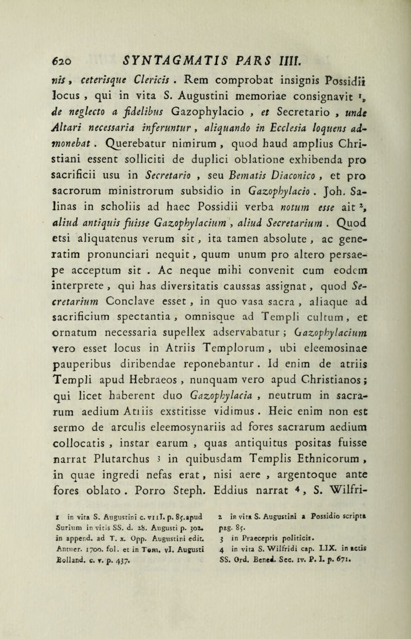 vis, ceterisque Clericis . Rem comprobat insignis Possidii locus , qui in vita S. Augustini memoriae consignavit *, de neglecto a fidelibus Gazophylacio , et Secretario , unde Altari necessaria inferuntur , aliquando in Ecclesia loquens ad- monebat . Querebatur nimirum , quod haud amplius Chri- stiani essent solliciti de duplici oblatione exhibenda pro sacrificii usu in Secretario , seu Bematis Diaconico , et pro sacrorum ministrorum subsidio in Gazophylacio . Joh. Sa- linas in scholiis ad haec Possidii verba notum esse ait I 2 *, aliud antiquis fuisse Gazophylacium , aliud Secretarium . Quod etsi aliquatenus verum sit, ita tamen absolute , ac gene- xatim pronunciari nequit, quum unum pro altero persae- pe acceptum sit . Ac neque mihi convenit cum eodcin interprete , qui has diversitatis caussas assignat, quod Se- cretarium Conclave esset , in quo vasa sacra , aliaque ad sacrificium spectantia, omnisque ad Templi cultum, et ornatum necessaria supellex adservabatur ; Gazophylacium vero esset locus in Atriis Templorum , ubi eleemosinae pauperibus diribendae reponebantur . Id enim de atriis Templi apud Hebraeos, nunquam vero apud Christianos; qui licet haberent duo Gazophylacia , neutrum in sacra- rum aedium Atiiis exstitisse vidimus. Heic enim non est sermo de arculis eleemosynariis ad fores sacrarum aedium collocatis , instar earum , quas antiquitus positas fuisse narrat Plutarchus s in quibusdam Templis Ethnicorum , in quae ingredi nefas erat, nisi aere , argentoque ante fores oblato. Porro Steph. Eddius narrat 4, S. Wilfri- I in vita S. Augustini c. vnl. p. 8j.apud z in vita S. Augustini a Possidio scripta Surium in vitis SS. d. zb. Augusti p. 301. pag. 85. in apper.d. ad T. x. Opp. Augustini edit. j in Piaeceptis politicis. Antuer. 1700. fol. et in T#m, vi. Augusti 4 in vita S. Wilfridi cap. LIX. inactis JBolland. c. v. p. 437. SS. Ord. Bened. Scc. iv. P. I. p. 671.