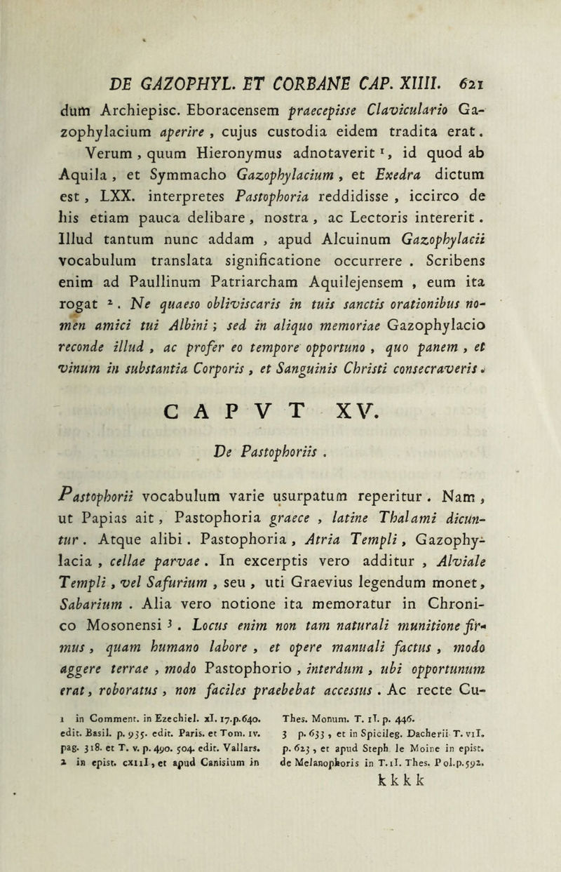 dum Archiepisc. Eboracensem praecepisse Claviculario Ga- zophylacium aperire , cujus custodia eidem tradita erat. Verum , quum Hieronymus adnotaverit1, id quod ab Aquila , et Symmacho Gazophylacium , et Exedra dictum est , LXX. interpretes Pastophoria reddidisse , iccirco de his etiam pauca delibare , nostra , ac Lectoris intererit. Illud tantum nunc addam , apud Alcuinum Gazophylacii vocabulum translata significatione occurrere . Scribens enim ad Paullinum Patriarcham Aquilejensem , eum ita rogat 2 . Ne quaeso obliviscaris in tuis sanctis orationibus no- men amici tui Albini; sed in aliquo memoriae Gazophylacio reconde illud , ac profer eo tempore opportuno , quo panem , et vinum in substantia Corporis , et Sanguinis Christi consecraveris. c a p v t xv. De Pastophoriis . Pastophorii vocabulum varie usurpatum reperitur . Nam , ut Papias ait, Pastophoria graece , latine Thalami dicun- tur. Atque alibi. Pastophoria, Atria Templi, Gazophy- lacia , cellae parvae . In excerptis vero additur , Alviale Templi, vel Safurium , seu , uti Graevius legendum monet, Sabarium . Alia vero notione ita memoratur in Chroni- co Mosonensi 3 . Locus enim non tam naturali munitione fir* mus, quam humano labore , et opere manuali factus , modo aggere terrae , modo Pastophorio , interdum , ubi opportunum erat, roboratus , non faciles praebebat accessus . Ac recte Cu- 1 in Comment. in Ezechiel. xl. 17.p-6.40. Thes. Monum. T. iT. p. 446. edit. Basii, p. 935. edit. Paris, et Tom. iv. 3 p. 633 , et in Spicileg. Dacherii T. vil. pag. 318. et T. v. p. 490. 504. edit. Vallars. p. 613, et apud Steph le Moine in epist. a in epist. cxnl, et apud Canisium in de Melanophoris in T.il. Thes. Pol.p.592. kkkk