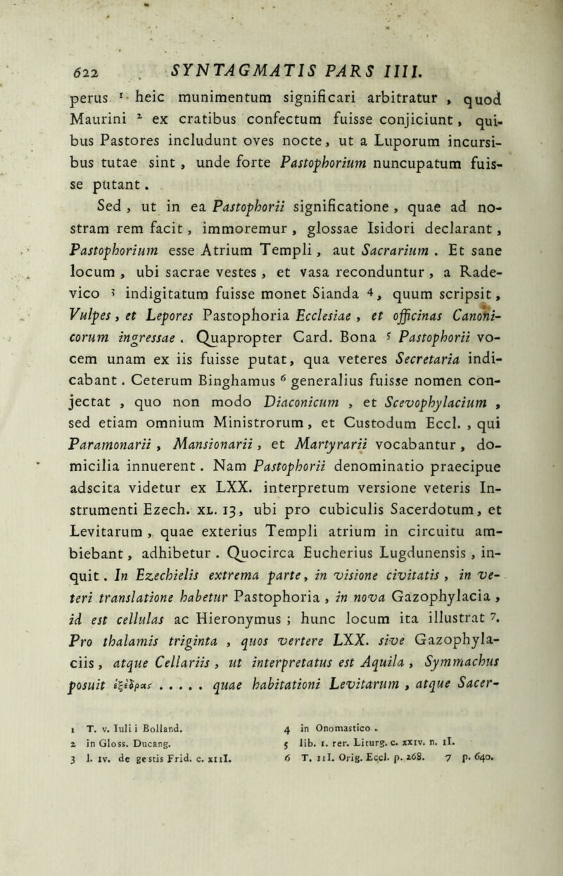 perus 1 heic munimentum significari arbitratur , quod Maurini 1 ex cratibus confectum fuisse conjiciunt, qui- bus Pastores includunt oves nocte, ut a Luporum incursi- bus tutae sint , unde forte Pastophorium nuncupatum fuis- se putant. Sed , ut in ea Pastophorii significatione , quae ad no- stram rem facit, immoremur , glossae Isidori declarant, Pastophorium esse Atrium Templi, aut Sacrarium . Et sane locum , ubi sacrae vestes , et vasa reconduntur , a Rade- vico * indigitatum fuisse monet Sianda 4, quum scripsit, Vulpes, et Lepores Pastophoria Ecclesiae , et officinas Canoni- corum ingressae . Quapropter Card. Bona * Pastophorii vo- cem unam ex iis fuisse putat, qua veteres Secretaria indi- cabant . Ceterum Binghamus 6 generalius fuisse nomen con- jectat , quo non modo Diaconicum , et Scevophylacium , sed etiam omnium Ministrorum , et Custodum Eccl. , qui Paramonarii , Mansionarii, et Martyrarii vocabantur , do- micilia innuerent. Nam Pastophorii denominatio praecipue adscita videtur ex LXX. interpretum versione veteris In- strumenti Ezech. xl. 13, ubi pro cubiculis Sacerdotum, et Levitarum , quae exterius Templi atrium in circuitu am- biebant , adhibetur . Quocirca Eucherius Lugdunensis , in- quit. In Ezechielis extrema parte, in visione civitatis , in ve- teri translatione habetur Pastophoria , in nova Gazophylacia , id est cellulas ac Hieronymus ; hunc locum ita illustrat 7. Pro thalamis triginta , quos vertere LXX. sive Gazophyla- ciis , atque Cellariis , ut interpretatus est Aquila , Symmachus posuit i%i$pots quae habitationi Levitarum , atque Sacer 1 T. v. Iuli i Bolland. 4 in Onomastico . 2 in Gloss. Ducang. 5 lib. r. rer. Liturg. c. xxiv. n. ii.