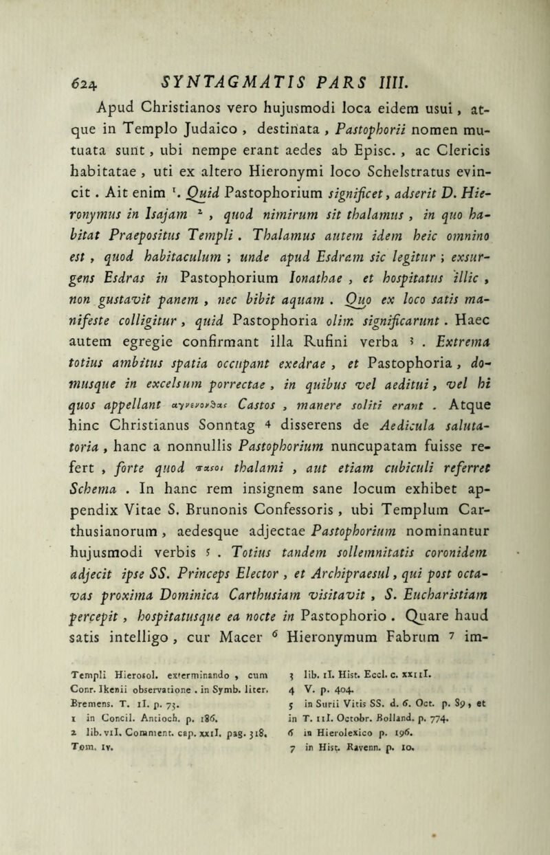 Apud Christianos vero hujusmodi loca eidem usui, at- que in Templo Judaico , destinata , Pastophorii nomen mu- tuata sunt, ubi nempe erant aedes ab Episc. , ac Clericis habitatae , uti ex altero Hieronymi loco Schelstratus evin- cit . Ait enim r. Quid Pastophorium significet, adserit D. Hie- ronymus in lsajam 1 , quod nimirum sit thalamus , in quo ha- bitat Praepositus Templi . Thalamus autem idem heic omnino est , quod habitaculum ; unde apud Esdram sic legitur ; exsur- gens Esdras in Pastophorium Ionathae , et hospitatus illic , non gustavit panem , nec bibit aquam . Ouo ex loco satis ma- nifeste colligitur , quid Pastophoria olim significarunt . Haec autem egregie confirmant illa Rufini verba * . Extrema totius ambitus spatia occupant exedrae , et Pastophoria , do- inusque in excelsum porrectae , in quibus vel aeditui, vel hi quos appellant uyvevCastos , manere soliti erant . Atque hinc Christianus Sonntag 4 disserens de Aedicula saluta- toria , hanc a nonnullis Pastophorium nuncupatam fuisse re- fert , forte quod *-*«/ thalami , aut etiam cubiculi referret Schema . In hanc rem insignem sane locum exhibet ap- pendix Vitae S. Brunonis Confessoris , ubi Templum Car- thusianorum , aedesque adjectae Pastophorium nominantur hujusmodi verbis J . Totius tandem sollemnitatis coronidem adjecit ipse SS. Princeps Elector , et Archipraesul, qui post octa- vas proxima Dominica Carthusiam visitavit , S. Eucharistiam percepit , hospitatusque ea nocte in Pastophorio . Quare haud satis intelligo , cur Macer 6 Hieronymum Fabrum 7 im- Templi Hierotol. exterminando , cum Conr. Ikenii observatione . in Symb. liter. Bremens. T. ii. p. 7$. 1 in Concil. Antioch. p. 186. z lib. vil. Corament. cap. xxil. pag. 318. Tom, iv. $ lib. ii. Hist. Eccl. c. xxi ii. 4 V. p. 404. 5 in Surii Vitis SS. d. 6. Oct. p. S9, et in T. 11I. Octobr. Bolland. p. 774. 6 in Hierolexico p. 196. 7 in Hist. Ravenn. p. 10.