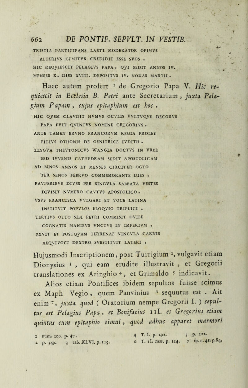 TRISTIA PARTICIPANS LAETI MODERATOR OPIMVS . ** ALTERIVS GEMITVS CREDIDIT ESSE SVOS . HIC REQVIESCIT PELAGIVS PAPA . QVI SEDIT ANNOS IV. MENSES X. DIES XVIII. DEPOSITVS IV. NONAS MARTII. Haec autem profert ^ de Gregorio Papa V. Hic re- quiescit in Ecclesia B. Petri ante Secretarium , juxta Peh’- gium Papam , cujus epitaphium est hoc , HIC QVEM CLAVDIT HVMVS OCVLIS VVLTVQVE DECORVS PAPA FVIT OyiNTVS NOMINE GREGORIVS . ANTE TAMEN BRVNO FRANCORVM REGIA PROLES FILIVS OTHONIS DE GENITRICE IVDITH . LINGVA THEVTONICVS WANGIA DOCTVS IN VREE SED IVVENIS CATHEDRAM SEDIT APOSTOLICAM AD BINOS ANNOS ET MENSES CIRCITER OCTO TER SENOS FEBRVO COMMEMORANTE DIES . PAVPERIBVS DIVES PER SINGVLA SABBATA VESTES DIVISIT NVMERO CAVTVS APOSTOLICO . VSVS FRAMCISCA VVLGARI ET VOCE LATINA f INSTITVIT POPVLOS ELOQVIO TRIPLICI . TERTIVS OTTO SIBI PETRI COMMISIT OVILE COGNATIS MANIBVS VNCTVS IN IMPERIVM . EXVIT et POSTQVAM TERRENAE VINCVLA CARNIS AEQVIVOCI DEXTRO SVBSTITVIT LATERI . Hujusmodi Inscriptionem, post Turrigium vulgavit etiam Dionysius ^ , qui eam erudite illustravit , et Gregorii translationes ex Aringhio ^, et Grimaldo ^ indicavit. Alios etiam Pontifices ibidem sepulcos fuisse scimus ex Maph Vegio , quem Panvinius ^ sequutus est . Ait enim 7, juxta quod ( Oratorium nempe Gregorii I. ) sepul- tus est Pelagius Papa, et Bonifacius iil. et Gregorius etiam quintus cum epitaphio simul, quod adhuc apparet marmori X num. 109. p- 47* a p. 349. 3 tab. XLVI. p. 11^. 4 T. T. p. 191. s P- 6 T. il. niss. p. 114. 7 ib. n. 41. p.84.