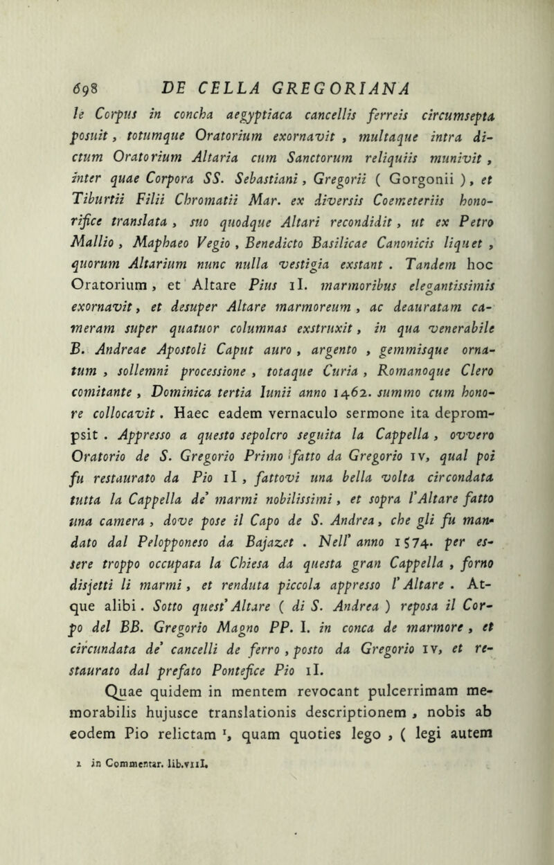 le Corpus in concha aegyptiaca cancellis ferreis circumseptA posuit, totumque Oratorium exornavit , multaque intra di^ ctum Oratorium Altaria cum Sanctorum reliquiis munivit , inter quae Corpora SS. Sehastiani, Gregorii ( Gorgonii ), et Tiburtii Filii Chromatii lAar. ex diversis Coemeteriis hono- rifice translata , suo quodque Altari recondidit, ut ex Petro Mallio , Maphaeo Vegio , Benedicto Basilicae Canonicis liquet , quorum Altarium nunc nulla vestigia exstant . Tandem hoc Oratorium, et'Altare Pius il. marmoribus ele^antissimis exornavit i et desuper Altare marmoreum t ac deauratam ca- meram super quatuor columnas exstruxit, in qua venerabile B. Andreae Apostoli Caput auro , argento , gemmisque orna- tum , sollemni processione , totaque Curia , Romanoque Clero comitante i Dominica tertia Junii anno 10^6'!. summo cum hono- re collocavit, Haec eadem vernaculo sermone ita deprom- psit . Appresso a questo sepolcro seguita la Cappella , ovvero Oratorio de S. Gregorio Primo Ifatto da Gregorio iv, qual poi fu restaurato da Pio il , fattovi una bella volta circondata tutta la Cappella de' manni nobilissimi, et sopra l'Altare fatto una camera , dove pose il Capo de S. Andrea, che gli fu man* dato dal Pelopponeso da Bajazet . Nell* anno i574* p^r es- sere troppo occupata la Chiesa da questa gran Cappella , forno disjetti li marmi, et renduta piccola appresso /’ Altare . At- que alibi. Sotto quest*Altare ( di S. Andrea ) reposa il Cor- po dei BB. Gregorio Magno PP. I. in conca de marmore , et circundata de' cancelli de ferro ^ posto da Gregorio iv, et re- staurato dal prefato Pontefice Pio il. Quae quidem in mentem revocant pulcerrimam me- morabilis hujusce translationis descriptionem , nobis ab eodem Pio relictam ^ quam quoties lego , ( legi autem