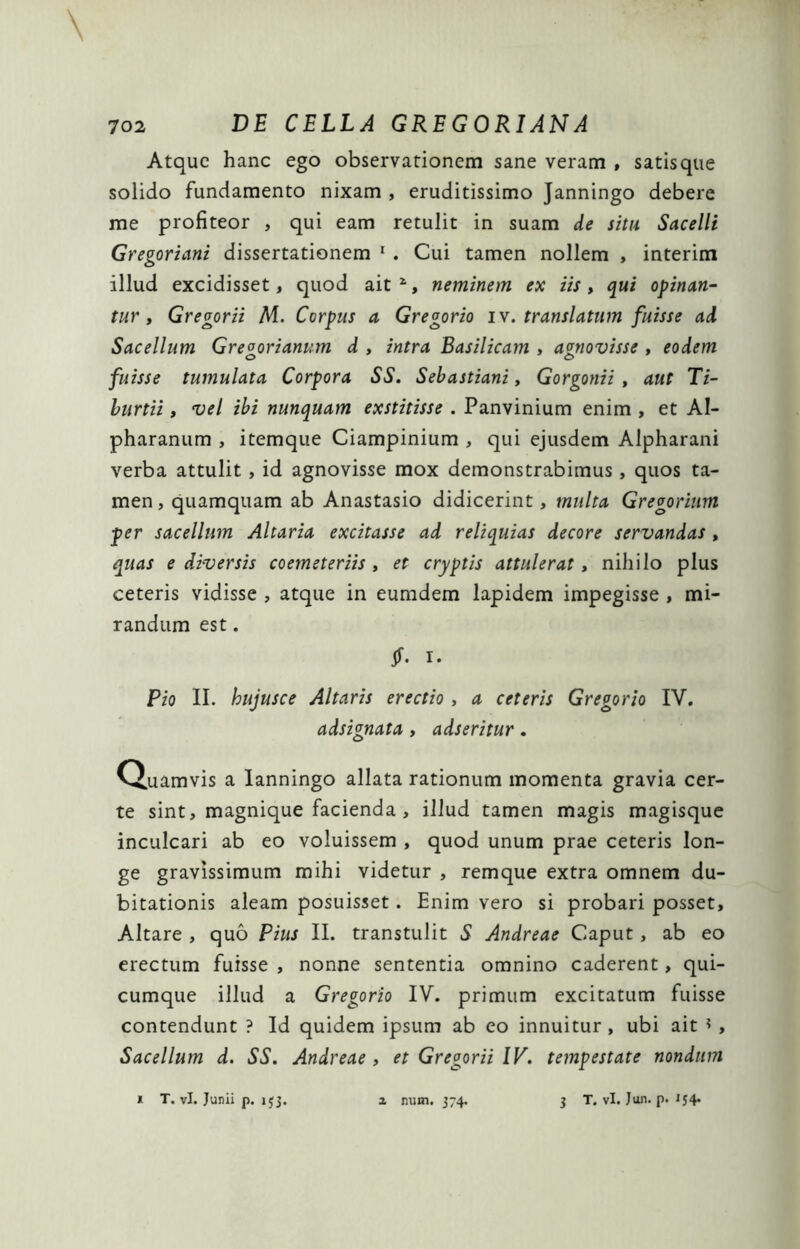 \ Atque hanc ego observationem sane veram , satisque solido fundamento nixam , eruditissimo Janningo debere me profiteor , qui eam retulit in suam de situ Sacelli Gregoriani dissertationem ' . Cui tamen nollem , interim illud excidisset, quod ait , neminem ex iis, qui opinan- tur , Gregorii M. Corpus a Gregorio iv. translatum fuisse ad Sacellum Gregorianum d , intra Basilicam , agnovisse , eodem fuisse tumulata Corpora SS. Sebastiani, Gorgonii , aut Ti- hurtii, vel ibi nunquam exstitisse . Panvinium enim , et AI- pharanum , itemque Ciampinium , qui ejusdem Alpharani verba attulit, id agnovisse mox demonstrabimus, quos ta- men , quamquam ab Anastasio didicerint, multa Gregorium per sacellum Altaria excitasse ad reliquias decore servandas, quas e diversis coemeteriis , et cryptis attulerat, nihilo plus ceteris vidisse , atque in eumdem lapidem impegisse , mi- randum est. jf. I. Pio II. hujusce Altaris erectio , a ceteris Gregorio IV. adsignata, adseritur. Q.uamvis a lanningo allata rationum momenta gravia cer- te sint, magnique facienda , illud tamen magis magisque inculcari ab eo voluissem , quod unum prae ceteris lon- ge gravissimum mihi videtur , remque extra omnem du- bitationis aleam posuisset. Enim vero si probari posset. Altare , quo Pius II. transtulit S Andreae Caput, ab eo erectum fuisse , nonne sententia omnino caderent, qui- cumque illud a Gregorio IV. primum excitatum fuisse contendunt ? Id quidem ipsum ab eo innuitur, ubi ait ? , Sacellum d. SS. Andreae, et Gregorii IV. tempestate nondum