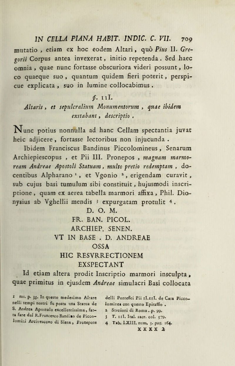 mutatio , etiam ex hoc eodem Altari, quo Pius II. Gre- gorii Corpus antea invexerat, initio repetenda. Sed haec omnia , quae nunc fortasse obscuriora videri possunt, lo- co quaeque suo , quantum quidem fieri poterit, perspi- cue explicata , suo in lumine collocabimus . jf. iil. Altaris, et sepulcralium Monumentorum , quae ibidem exstabant, descriptio , N^unc potius nonnulla ad hanc Cellam spectantia juvat heic adjicere , fortasse lectoribus non injucunda . Ibidem Franciscus Bandinus Piccolomineus, Senarum Archiepiescopus , et Pii III. Pronepos , magnam marmo- ream Andreae Apostoli Statuam, multo pretio redemptam , do- centibus Alpharano * , et Vgonio ^ , erigendam curavit , sub cujus basi tumulum sibi constituit, hujusmodi inscri- ptione , quam ex aerea tabella marmori affixa, Phil. Dio- nysius ab Vghellii mendis 3 expurgatam protulit . D. O. M. FR. BAN. PICOL. ARCHIEP. SENEN. VT IN BASE . D. ANDREAE OSSA HIC RESVRRECTIONEM EXSPECTANT Id etiam altera prodit Inscriptio marmori insculpta, quae primitus in ejusdem Andreae simulacri Basi collocata I nii. p. In questo medeslmo Altare delli Pontefici Pii il.iil. de Casa Picco» nelli tempi nostri fu posta una Statua de lominea con questo Epitaffio . S. Andrea Apostolo excellentissima, fat- z Sti>zioni di Roma-p. 99. ta fare dal R.Francesco Bandiao de Picco- 3 T. iil. Ital. sacr. coi. 579. loniini Arcivescovo di Siena, Pronepote 4 Tab. LXIII. num. 3. pag. 164. x X X X 2