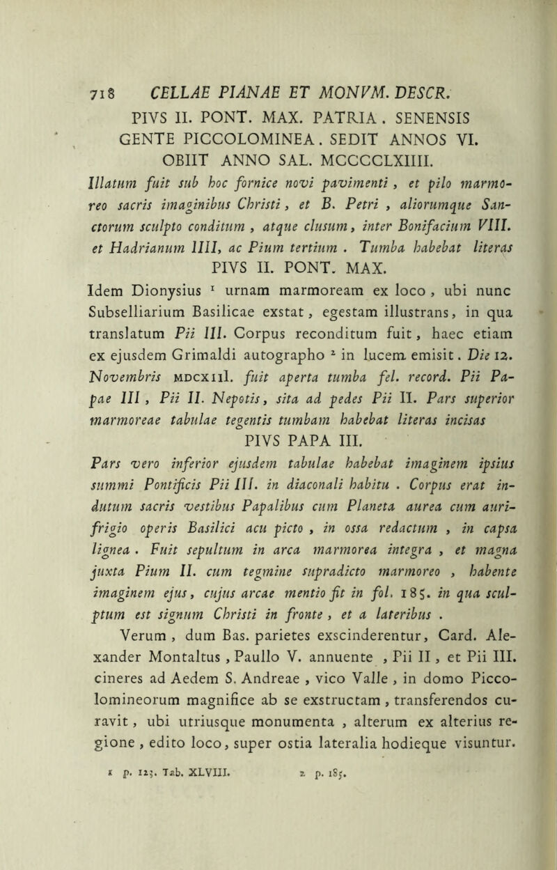 PIVS 11. PONT. MAX. PATRIA . SENENSIS GENTE PICCOLOMINEA. SEDIT ANNOS VI. OBIIT ANNO SAL. MCCCGLXIIII. Illatum fuit sub hoc fornice novi pavimenti, et pilo marmo^ reo sacris imaginibus Christi, et B. Petri , aliorumque San- ctorum sculpto conditum , atque clusum, inter Bonifacium Vlll. et Hadrianum llll, ac Pium tertium . Tumba habebat literas PIVS II. PONT. MAX. Idem Dionysius urnam marmoream ex loco , ubi nunc Subselliarium Basilicae exstat, egestam illustrans, in qua translatum Pii 111. Corpus reconditum fuit, haec etiam ex ejusdem Grimaldi autographo ^ in lucem emisit. Die I2. Novembris mdcxiiI. fuit aperta tumba fel. record. Pii Pa- pae 111, Pii II. Nepotis, sita ad pedes Pii II. Pars superior marmoreae tabulae tegentis tumbam habebat literas incisas PIVS PAPA III. Pars vero inferior ejusdem tabulae habebat imaginem ipsius summi Pontificis Pii 111. in diaconali habitu . Corpus erat in- dutum sacris vestibus Papalibus cum Planeta aurea cum auri- frigio operis Basilici acu picto , in ossa redactum , in capsa lignea . Fuit sepultum in arca marmorea integra , et magna juxta Pium 11. cum tegmine supradicto marmoreo , habente imaginem ejus, cujus arcae mentio fit in fol, 185. in qua scul- ptum est signum Christi in fronte , et a lateribus . Verum , dum Bas. parietes exscinderentur, Card. Ale- xander Montaltus , Paullo V. annuente , Pii II, et Pii IlL cineres ad Aedem S. Andreae , vico Valle , in domo Picco- lomineorum magnifice ab se exstructam , transferendos cu- ravit , ubi utriusque monumenta , alterum ex alterius re- gione , edito loco, super ostia lateralia hodieque visuntur. t p. I15. Tab. XLVIII. 2, p. iSj.