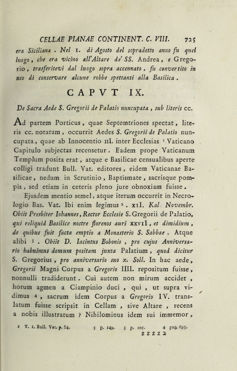 era Sicilzona . Nel i. di Agosto dei sopradetto anno fu quel luogo » che era vicino ali’Altare de’ SS. Andrea, e Grego- rio, trasferitevi dal luogo sopra accennato , fu convertito in uso di conservare alcune robbe spettanti alia Basilica . c A P V T IX. De Sacra Aede S. Gregorii de Palatio nuncupata , sub literis cc. Ad partem Porticus , quae Septemtriones spectat, lite- ris cc. notatam , occurrit Aedes S. Gregorii de Palatio nun- cupata, quae ab Innocentio iil. inter Ecclesias ^Vaticano . Capitulo subjectas recensetur. Eadem prope Vaticanum Templum posita erat , atque e Basilicae censualibus aperte colligi tradunt Bull. Vat. editores, eidem Vaticanae Ba- silicae, nedum in Scrutinio, Baptismate, sacrisque pom- pis , sed etiam in ceteris pleno jure obnoxiam fuisse . Ejusdem mentio semel, atque iterum occurrit in Necro- logio Bas. Vat. Ibi enim legimus ^ . xil. Kal. Novembr, Obiit Presbiter Iohannes, Rector Ecclesie S. Gregorii de Palatio, qui reliquid Basilice nostre florenos auri xxvii, et dimidium , de quibus fuit facta emptio a Monasterio S. Sabbae . Atque alibi 3 , Obiit D. lacintus Bobonis , pro cujus Anniversa^ rio habuimus domum positam juxta Palatium, quod dicitur S. Gregorius , pro anniversario suo x. Soli, In hac aede, Gregorii Magni Corpus a Gregorio IIII. repositum fuisse, nonnulli tradiderunt . Cui autem non mirum accidet , horum agmen a Ciampinio duci , qui , ut supra vi- dimus 4 , sacrum idem Corpus a Gregorio IV. trans- latum fuisse scripsit in Cellam , sive Altare , recens a nobis illustratum ? Nihilominus idem sui immemor, I T. I, BuU. Vat, j». S4. 5 p. 149. 3 p. loj. 4 pa&