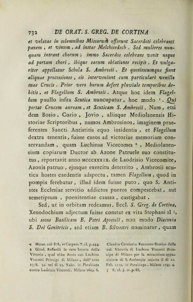 et velatae in solemnihus Missaru^ offerunt Sacerdoti celebranti panem , et vinum , ad instar Melchssedech . Sed mulieres nun- quam intrant chorum ; immo Sacerdos celebrans venit usque ad portam chori , ibique earum oblationes recipit. Et vulga- riter appellatur Schola S. Ambrosii. Et quotiescumque fiunt aliquae processiones , eis interveniunt cum particulari vexillo suae Crucis . Prior vero horum defert pluviale temporibus de- bitis y et Flagellum S. Ambrosii. Atque hoc idem Flagel- lum paullo infra Scutica nuncupatur, hoc modo *. Qui portat Crucem auream , et Scuticam S. Ambrosii. Nam , etsi dem Bosio , Corio , Jovio , aliisque Mediolanensis Hi- storiae Scriptoribus , numos Ambrosinos, imaginem prae- ferentes Sancti Antistitis equo insidentis , et Flagellum dextra tenentis , fuisse cusos ad victoriae memoriam con- servandam , quam Luchinus Vicecomes ^ , Mediolanen- sium copiarum Ductor ab Azone Patruele suo constitu- tus , reportavit anno mcccxxxix. de Laodrisio Vicecomite, Azonis patruo , ejusque exercitu deterrito , Ambrosii scu- tica hostes caedentis adspectu , tamen Flagellum , quod in pompis ferebatur , illud idem fuisse puto , quo S. Anti- stes Ecclesiae servitio addictos pueros compescebat, aut semetipsum , poenitentiae caussa , castigabat . Sed, ut in orbitam redeamus, Eccl. S. Greg. de Cortina, Xenodochium adjectum fuisse constat ex vita Stephani il ^ ubi secus Basilicam B. Petri Apostoli, non modo Diaconia S. Dei Genitricis, sed etiam B. Silvestri nominatur , quam n Murat, coi- 878, et Carpent. T. il, p.444. 2 Girol. Raffaelli la vera Istoria della Vittoria , qual ebbe Azzio con Luchino Visconti Principi di Milano , dell’ anno ^>>8* 39. nel di 21. 'Febr. in Parabiago contra Lodrisio Visconti. Milano iCoj. 8. Claudio Cavalerio. Racconto Storico della cel. Vittoria di Luchino Visconti Prin- cipe di Milano per Ia miracolosa appa- rizione di S. Ambrogio seguita il di zi. Feb. i^tp. in Parabiago. Milano 1745. 4. 5 T. il. §. IV. p. 83,