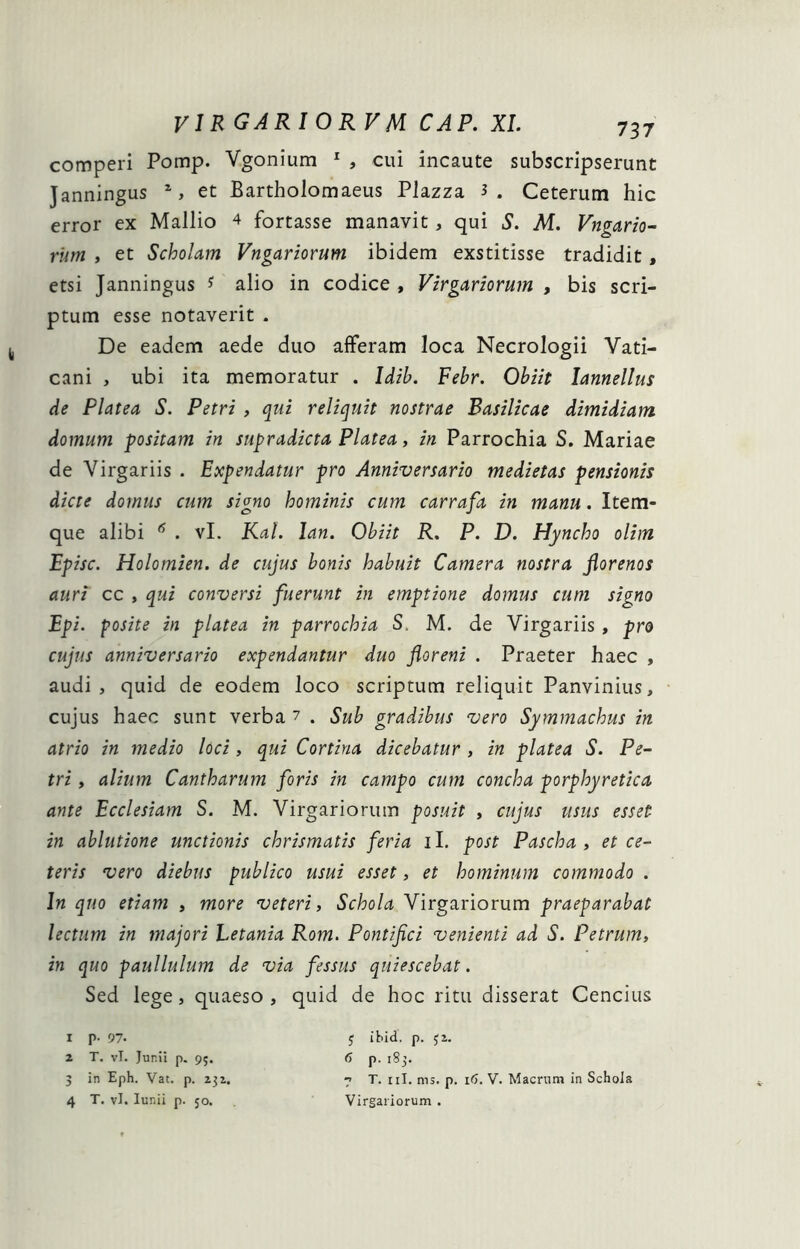 comperi Pomp. Vgonium ^ , cui incaute subscripserunt Janningus S et Bartholomaeus Plazza 3. Ceterum hic error ex Mallio 4 fortasse manavit, qui S. M. Vngario^ riim , et Scholam Vngariorum ibidem exstitisse tradidit, etsi Janningus 3 alio in codice , Virgariorum , bis scri- ptum esse notaverit . De eadem aede duo afferam loca Necrologii Vati- cani , ubi ita memoratur . Idih. Febr. Obiit lannellus de Platea S. Petri , qui reliquit nostrae Basilicae dimidiam, domum positam in supradicta Platea, in Parrochia S. Mariae de Virgariis . Expendatur pro Anniversario medietas pensionis dicte domus cum signo hominis cum carrafa in manu. Item- que alibi ^ . vL KaL lan. Obiit R, P. D. Hyncho olim Episc. Holomien. de cujus bonis habuit Camera nostra jiorenos auri cc , qui conversi fuerunt in emptione domus cum signo Epi. posite in platea in parrochia S. M. de Virgariis , pro cujus anniversario expendantur duo floreni . Praeter haec , audi, quid de eodem loco scriptum reliquit Panvinius, cujus haec sunt verba 7 . Sub gradibus vero Symmachus in atrio in medio loci, qui Cortina dicebatur , in platea S. Pe- tri , alium Cantharum foris in campo cum concha porphyretica ante Ecclesiam S. M. Virgariorum posuit , cujus usus esset in ablutione unctionis chrismatis feria il. post Pascha» et ce- teris vero diebus publico usui esset, et hominum commodo . In quo etiam » more veteri. Schola Virgariorum praeparabat lectum in majori Letania Rom. Pontifici venienti ad S. Petrum, in quo paullulum de via fessus quiescebat. Sed lege, quaeso , quid de hoc ritu disserat Cencius 1 p. 97. y ibid. p. yz. 2 T. vT. Junii p. 95. 6 p. i8j. 5 in Eph. Vat. p. zyz. 7 T. iil. nis. p. 16. V. Macrum in Schola 4 T. vl. lunii p. 50. Virgariorum .